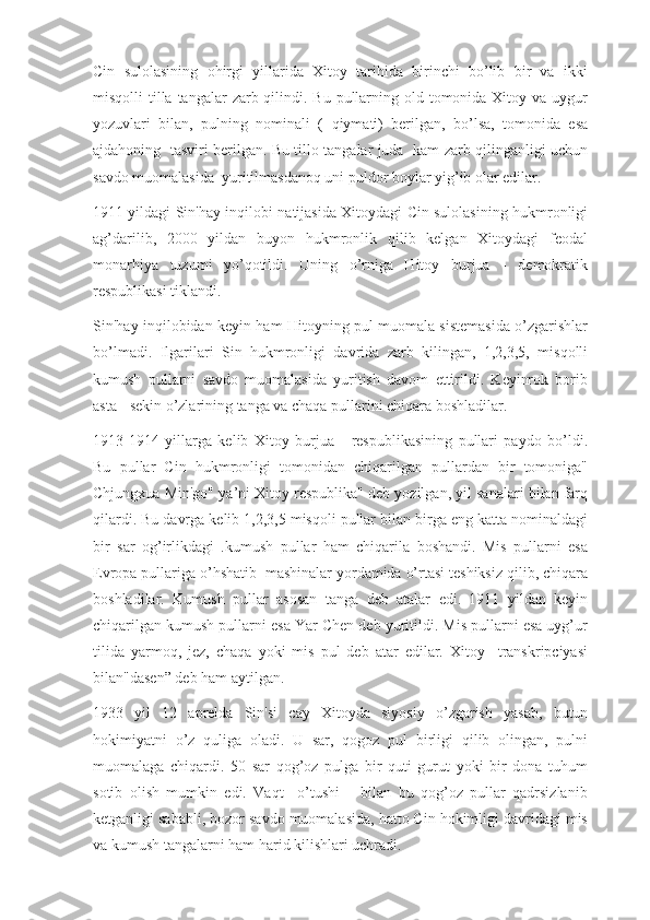 Cin   sulolasining   ohirgi   yillarida   Xitoy   tarihida   birinchi   bo’lib   bir   va   ikki
misqolli  tilla tangalar  zarb qilindi. Bu  pullarning old tomonida Xitoy va uygur
yozuvlari   bilan,   pulning   nominali   (   qiymati)   berilgan,   bo’lsa,   tomonida   esa
ajdahoning   tasviri berilgan. Bu tillo tangalar juda   kam zarb qilinganligi uchun
savdo muomalasida  yuritilmasdanoq uni puldor boylar yig’ib olar edilar. 
1911 yildagi Sin'hay inqilobi natijasida Xitoydagi Cin sulolasining hukmronligi
ag’darilib,   2000   yildan   buyon   hukmronlik   qilib   kelgan   Xitoydagi   feodal
monarhiya   tuzumi   yo’qotildi.   Uning   o’rniga   Hitoy   burjua   -   demokratik
respublikasi tiklandi.
Sin'hay inqilobidan keyin ham Hitoyning pul muomala sistemasida o’zgarishlar
bo’lmadi.   Ilgarilari   Sin   hukmronligi   davrida   zarb   kilingan,   1,2,3,5,   misqolli
kumush   pullarni   savdo   muomalasida   yuritish   davom   ettirildi.   Keyinrok   borib
asta - sekin o’zlarining tanga va chaqa pullarini chiqara boshladilar.
1913-1914   yillarga   kelib   Xitoy   burjua   -   respublikasining   pullari   paydo   bo’ldi.
Bu   pullar   Cin   hukmronligi   tomonidan   chiqarilgan   pullardan   bir   tomoniga"
Chjungxua Min'go" ya’ni Xitoy respublika" deb yozilgan, yil sanalari bilan farq
qilardi. Bu davrga kelib 1,2,3,5 misqoli pullar bilan birga eng katta nominaldagi
bir   sar   og’irlikdagi   .kumush   pullar   ham   chiqarila   boshandi.   Mis   pullarni   esa
Evropa pullariga o’hshatib  mashinalar yordamida o’rtasi teshiksiz qilib, chiqara
boshladilar.   Kumush   pullar   asosan   tanga   deb   atalar   edi.   1911   yildan   keyin
chiqarilgan kumush pullarni esa Yar Chen deb yuritildi. Mis pullarni esa uyg’ur
tilida   yarmoq,   jez,   chaqa   yoki   mis   pul   deb   atar   edilar.   Xitoy     transkripciyasi
bilan"dasen” deb ham aytilgan.
1933   yil   12   aprelda   Sin'si   cay   Xitoyda   siyosiy   o’zgarish   yasab,   butun
hokimiyatni   o’z   quliga   oladi.   U   sar,   qogoz   pul   birligi   qilib   olingan,   pulni
muomalaga   chiqardi.   50   sar   qog’oz   pulga   bir   quti   gurut   yoki   bir   dona   tuhum
sotib   olish   mumkin   edi.   Vaqt     o’tushi       bilan   bu   qog’oz   pullar   qadrsizlanib
ketganligi sababli, bozor savdo muomalasida, hatto Cin hokimligi davridagi mis
va kumush tangalarni ham harid kilishlari uchradi. 