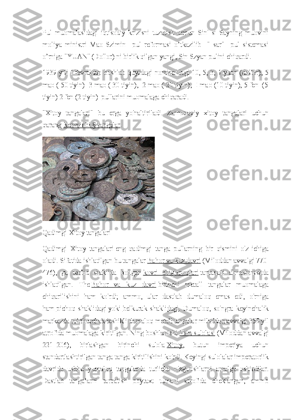 Pul   muomalasidagi   iqtisodiy   krizisni   tuzatish   uchun   Sin'   si   Sayning   muovini
moliya   ministri   Mao   Szimin     pul   reformasi   o’tkazilib     "   sar"     pul   sistemasi
o’rniga "YUAN'' (Dollor) ni birlik qilgan yangi, Sin Szyan pulini chiqardi.
1939 yili I fevraldan boshlab quyidagi nominaldagi 10, 5, 3, 1 yuan (dollor), 5
mao ( 50 tiyin)  3 mao ( 30 tiyin),  2 mao ( 20 tiyin),  I mao (10 tiyin), 5 fen  (5
tiyin) 2 fen (2 tiyin)  pullarini muomalaga chiqaradi.
"Xitoy   tangalari"   bu   erga   yo'naltiriladi.   Zamonaviy   xitoy   tangalari   uchun
qarang   Renminbi § tangalar .
Qadimgi Xitoy tangalari
Qadimgi   Xitoy   tangalari   eng   qadimgi   tanga   pullarning   bir   qismini   o ' z   ichiga
oladi . Sifatida ishlatilgan bu tangalar   Bahor va kuz davri   (Miloddan avvalgi 770-
476),   ga   taqlid   shaklida   bo'lgan   kovri   chig'anoqlari   tantanali   almashinishda
ishlatilgan.   The   Bahor   va   kuz   davri   birinchi   metall   tangalar   muomalaga
chiqarilishini   ham   ko'rdi;   ammo,   ular   dastlab   dumaloq   emas   edi,   o'rniga
ham   pichoq   shaklidagi   yoki   belkurak   shaklidagi .   Dumaloq,   so'ngra   keyinchalik
markazda to'rtburchak teshikli dumaloq metall tangalar miloddan avvalgi 350 yil
atrofida muomalaga kiritilgan. Ning boshlanishi   Tsin sulolasi   (Miloddan avvalgi
221–206),   birlashgan   birinchi   sulola   Xitoy ,   butun   imperiya   uchun
standartlashtirilgan tanga tanga kiritilishini ko'rdi. Keyingi sulolalar imperatorlik
davrida   ushbu   yumaloq   tangalarda   turlicha   o'zgarishlarni   amalga   oshirdilar.
Dastlab   tangalarni   tarqatish   poytaxt   tumani   atrofida   cheklangan,   ammo 