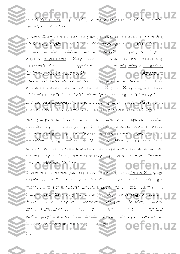 boshida   Xan sulolasi , tangalar soliq, ish haqi va jarimalarni to'lash kabi narsalar
uchun keng qo'llanilgan.
Qadimgi   Xitoy   tangalari   o'zlarining   evropaliklarnikidan   sezilarli   darajada   farq
qiladi. Xitoy tangalari  mavjud bo'lib ishlab chiqarilgan   gips   qoliplarda, holbuki
Evropa   tangalari   odatda   kesilgan   va   zarb   qilingan   yoki   keyingi
vaqtlarda,   maydalangan .   Xitoy   tangalari   odatda   bunday   metallarning
aralashmalaridan   tayyorlanar   edi   mis ,   qalay   va   qo'rg'oshin ,
dan   bronza ,   guruch   yoki   temir kabi   qimmatbaho
metallar   oltin   va   kumush   kamdan-kam   ishlatilgan.   Tanga   metallarining   nisbati
va   tozaligi   sezilarli   darajada   o'zgarib   turdi.   Ko'pgina   Xitoy   tangalari   o'rtada
to'rtburchak   teshik   bilan   ishlab   chiqarilgan.   Bu   tangalar   kollektsiyalarini
to'rtburchaklar tayoqchada tiqish uchun, qo'pol qirralarning silliq bo'lishi uchun,
so'ngra ishlov berishda qulaylik uchun iplar ustiga o'ralash uchun ishlatilgan.
Rasmiy tanga ishlab chiqarish har doim ham markazlashtirilmagan, ammo butun
mamlakat bo'ylab zarb qilingan joylarda tarqalishi mumkin edi. Rasmiy ravishda
ishlab   chiqarilgan   tangalardan   tashqari,   xususiy   tangalar   tarixning   ko'plab
bosqichlarida   keng   tarqalgan   edi.   Vaqt   o'tishi   bilan   xususiy   tanga   bilan
kurashish   va   uning   ta'sirini   cheklash   va   uni   noqonuniy   qilish   uchun   turli   xil
qadamlar qo'yildi. Boshqa paytlarda xususiy tangalarga yo'l qo'yilgan. Tangalar
tarix davomida har xil bo'lgan.
Davomida ba'zi  tangalar  juda ko'p sonda ishlab chiqarilgan   G'arbiy Xan , yiliga
o'rtacha   220   million   tanga   ishlab   chiqarilgan.   Boshqa   tangalar   cheklangan
muomalada bo'lgan va bugungi kunda juda kam uchraydi - faqat oltita misol   Da
Quan   Vu   Tsian   dan   Sharqiy   Vu   sulolasi   (222-280)   mavjud   bo'lganligi   ma'lum.
Ba'zan   katta   tangalar   xazinalari   topilgan.   Masalan,   xazina
topildi   Tszansu   tarkibida   4000   Tai   Tsin   Feng   Le   tangalar
va   Zhangpu   yilda   Shensi ,   1000   donadan   iborat   muhrlangan   kavanoz   Ban
Liang   turli vazn va o'lchamdagi tangalar topilgan.
Oltin 