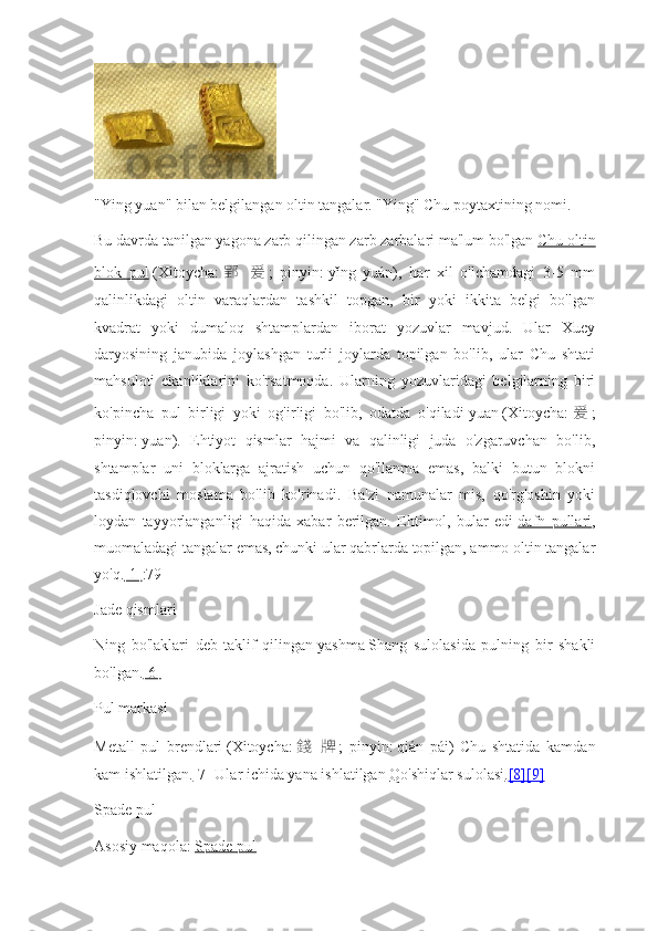 "Ying yuan" bilan belgilangan oltin tangalar. "Ying" Chu poytaxtining nomi.
Bu davrda tanilgan yagona zarb qilingan zarb zarbalari ma'lum bo'lgan   Chu oltin
blok   pul   (Xitoycha:   郢   爰 ;   pinyin:   yǐng   yuán),   har   xil   o'lchamdagi   3-5   mm
qalinlikdagi   oltin   varaqlardan   tashkil   topgan,   bir   yoki   ikkita   belgi   bo'lgan
kvadrat   yoki   dumaloq   shtamplardan   iborat   yozuvlar   mavjud.   Ular   Xuey
daryosining   janubida   joylashgan   turli   joylarda   topilgan   bo'lib,   ular   Chu   shtati
mahsuloti   ekanliklarini   ko'rsatmoqda.   Ularning   yozuvlaridagi   belgilarning   biri
ko'pincha   pul   birligi   yoki   og'irligi   bo'lib,   odatda   o'qiladi   yuan   (Xitoycha:   爰 ;
pinyin:   yuan).   Ehtiyot   qismlar   hajmi   va   qalinligi   juda   o'zgaruvchan   bo'lib,
shtamplar   uni   bloklarga   ajratish   uchun   qo'llanma   emas,   balki   butun   blokni
tasdiqlovchi   moslama   bo'lib   ko'rinadi.   Ba'zi   namunalar   mis,   qo'rg'oshin   yoki
loydan   tayyorlanganligi   haqida   xabar   berilgan.   Ehtimol,   bular   edi   dafn   pullari ,
muomaladagi tangalar emas, chunki ular qabrlarda topilgan, ammo oltin tangalar
yo'q. [1] :79
Jade qismlari
Ning   bo'laklari   deb   taklif   qilingan   yashma   Shang   sulolasida   pulning   bir   shakli
bo'lgan. [6]
Pul markasi
Metall   pul   brendlari   (Xitoycha:   錢   牌 ;   pinyin:   qián   pái)   Chu   shtatida   kamdan
kam ishlatilgan. [7]   Ular ichida yana ishlatilgan   Qo'shiqlar sulolasi . [8]    [9]   
Spade pul
Asosiy maqola:   Spade pul 