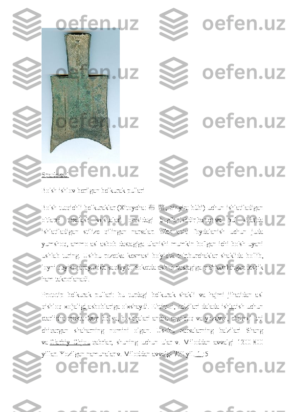 Spade pul
Bo'sh ishlov berilgan belkurak pullari
Bo'sh tutqichli belkuraklar   (Xitoycha:   布   幣 ; pinyin:   bùbì) uchun ishlatiladigan
o'tlarni   tozalash   vositalari   orasidagi   bog'lanishdir   barter   va   pul   sifatida
ishlatiladigan   stilize   qilingan   narsalar.   Ular   aniq   foydalanish   uchun   juda
yumshoq,  ammo asl  asbob  dastagiga   ulanishi   mumkin  bo'lgan  ichi  bo'sh   uyani
ushlab   turing.   Ushbu   rozetka   kesmasi   bo'yicha   to'rtburchaklar   shaklida   bo'lib,
loyni quyish jarayonida saqlaydi. Soketda asbob dastagiga mahkamlangan teshik
ham takrorlanadi.
Prototip   belkurak   pullari:   bu   turdagi   belkurak   shakli   va   hajmi   jihatidan   asl
qishloq xo'jaligi asboblariga o'xshaydi. Ehtimol, ba'zilari dalada ishlatish uchun
etarlicha   mustahkam  bo'lsa,  boshqalari  ancha   engilroq  va  yozuvni,  ehtimol   uni
chiqargan   shaharning   nomini   olgan.   Ushbu   narsalarning   ba'zilari   Shang
va   G'arbiy   Chjou   qabrlar,   shuning   uchun   ular   v.   Miloddan   avvalgi   1200-800
yillar. Yozilgan namunalar v. Miloddan avvalgi 700 yil. [1] :5 