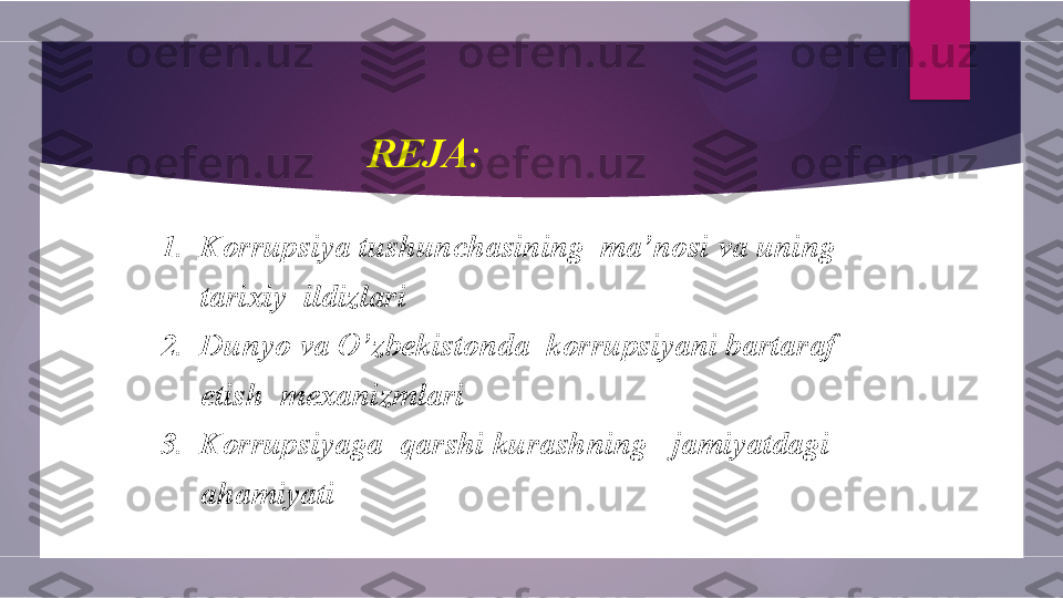    
                                   REJA:
 
1.  Korrupsiya tushunchasining  ma’nosi va uning     
      tarixiy  ildizlari
2.  Dunyo va O’zbekistonda  korrupsiyani bartaraf   
      etish  mexanizmlari
3.  Korrupsiyaga  qarshi kurashning   jamiyatdagi
      ahamiyati        