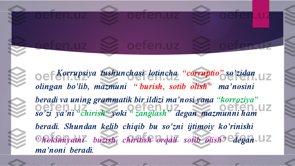    
           Korrupsiya  tushunchasi  lotincha   “corruptio”  so’zidan
olingan  bo’lib,  mazmuni    “ burish,  sotib  olish”    ma’nosini 
beradi va uning grammatik bir ildizi ma’nosi yana  “korroziya”
so’zi  ya’ni  “chirish”  yoki  “ zanglash”   degan  mazmunni ham
beradi.  Shundan  kelib  chiqib  bu  so’zni  ijtimoiy  ko’rinishi
“  hokimiyatni    buzish,  chiritish  orqali   sotib  olish”    degan 
ma’noni  beradi.        