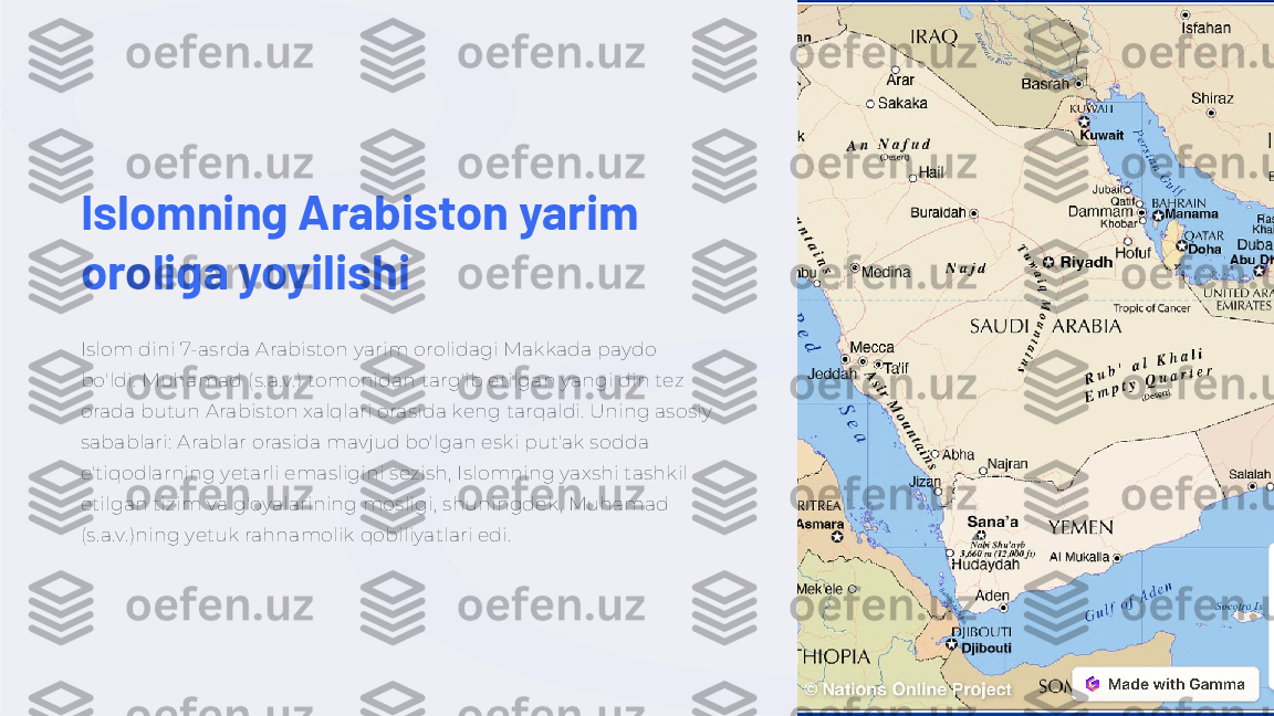 Islomning Arabiston yarim 
oroliga yoyilishi
Islom dini 7-asrda Arabiston yarim orolidagi Makkada paydo 
bo'ldi. Muhamad (s.a.v.) tomonidan targ'ib etilgan yangi din tez 
orada butun Arabiston xalqlari orasida keng tarqaldi. Uning asosiy 
sabablari: Arablar orasida mavjud bo'lgan eski put'ak sodda 
e'tiqodlarning yetarli emasligini sezish, Islomning yaxshi tashkil 
etilgan tizim va g'oyalarining mosligi, shuningdek, Muhamad 
(s.a.v.)ning yetuk rahnamolik qobiliyatlari edi. 