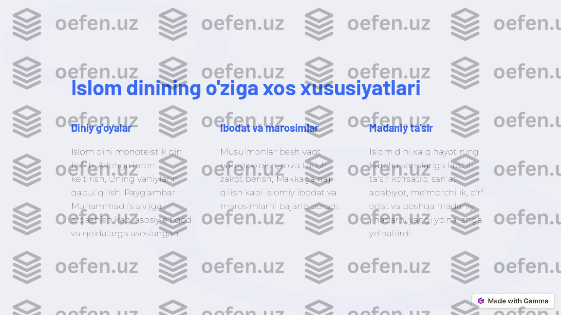 Islom dinining o'ziga xos xususiyatlari
Diniy g'oyalar
Islom dini monoteistik din 
bo'lib, Allohga imon 
keltirish, Uning vahiylarini 
qabul qilish, Payg'ambar 
Muhammad (s.a.v.)ga 
ergashish kabi asosiy e'tiqod 
va qoidalarga asoslangan. Ibodat va marosimlar
Musulmonlar besh vaqt 
namoz o'qish, ro'za tutish, 
zakot berish, Makkaga haj 
qilish kabi islomiy ibodat va 
marosimlarni bajarib boradi. Madaniy ta'sir
Islom dini xalq hayotining 
barcha sohalariga kuchli 
ta'sir ko'rsatib, san'at, 
adabiyot, me'morchilik, o'rf-
odat va boshqa madaniy 
jihatlarni yangi yo'nalishga 
yo'naltirdi. 