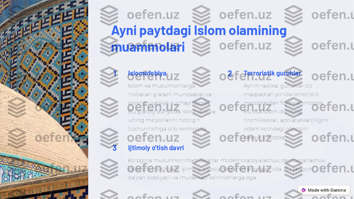 Ayni paytdagi Islom olamining 
muammolari
1 Islomofobiya
Islom va musulmonlarga 
nisbatan g'arazli munosabat va 
diskriminatsiya kuchaymoqda. 
Bu g'arbiy dunyoda islom dini va 
uning me'yorlarini noto'g'ri 
tushunilishiga olib kelmoqda. 2 Terroristik guruhlar
Ayrim radikal guruhlar o'z 
maqsadlari yo'lida terroristik 
metodlardan foydalanmoqda. 
Bu esa Islom dinining 
tinchliksevar, adolatsevarlilligini 
odam ko'zidagi obro'sini 
pasaytirmoqda.
3 Ijtimoiy o'tish davri
Ko'pgina musulmon mamlakatlar modernizatsiyalashuv, demokratlashuv, 
iqtisodiy o'sish kabi ijtimoiy-siyosiy o'zgarishlar jarayonida. Bu jarayon 
ba'zan ziddiyatli va murakkab ko'rinishlarga ega. 