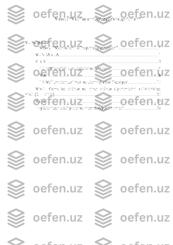 Mavzu: “Matritsalarni ko’paytirish algoritmlari”
MUNDARIJA
Mavzu: “Matritsalarni ko’paytirish algoritmlari” ....................................... 1
MUNDARIJA ................................................................................................. 1
KIRISH ............................................................................................................ 2
1.1.Boshlang’ich tushunchalar va ta’riflar .................................................. 4
Misol: ........................................................................................................... 8
1.3.Ma’lumotlar tuzilmasi va ularning klassifikatsiyasi ........................... 10
Misol:   Ketma-ket   qidiruv   va   Binar   qidiruv   algoritmlarini   solishtirishga
misol.(C++ tilida) .................................................................................................... 20
Xulosa ............................................................................................................ 22
 Foydalanilgan adabiyotlar va internet saytlari nomlari ................................ 29 