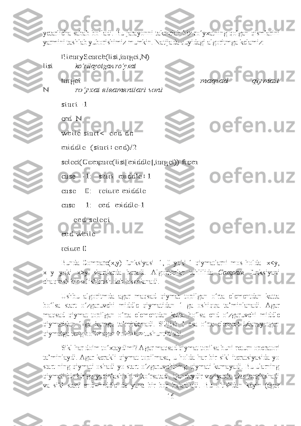 yetarlicha sabab bo ladi. Bu jarayonni takrorlab biz ro yxatning qolgan qismlariniʻ ʻ
yarmini tashlab yuborishimiz mumkin. Natijada quyidagi algoritmga kelamiz:	
BinarySearch(list,target,N)	
list
         ko’rilayotgan ro’yxat	
target          	maqsad   qiymati	
N
        	ro’yxat eleamentlari soni	
s t a r t =	1	
end=N
whil e start <=end do 
middle=(start+end)/2
select(Compare(list[middle]	,target)) from 	
case   -1:   start=middle+	1 	
case    0:   return middle 
case     1:   end=middle-	1 	
      	en d  s el ec t  	
end while 
return 0
Bunda   Compare(х,у)   funksiyasi   -1,   0   yoki   1   qiymatlarni   mos   holda     x<y,
x=y   yoki   x>y   shartlarda   beradi.   Algoritmlar   tahlilida   Compare   funksiyani
chaqirish bir solishtirish deb hisoblanadi.
Ushbu   algoritmda   agar   maqsad   qiymat   topilgan   o rta   elementdan   katta	
ʻ
bo lsa  	
ʻ start   o zgaruvchi  	ʻ middle   qiymatidan   1   ga   oshiqqa   ta’minlanadi.   Agar
maqsad   qiymat   topilgan   o rta   elementdan   katta   bo lsa  	
ʻ ʻ end   o zgaruvchi  	ʻ middle
qiymatidan   1   ga   kamga   ta’minlanadi.   Silijish   1   esa   o rta   element   izlanayotgan	
ʻ
qiymatga teng bo lmagan hol bilan tushuntiriladi.	
ʻ
Sikl har doim to xtaydimi? Agar maqsad qiymat topilsa buni 	
ʻ return  operatori
ta’minlaydi.   Agar   kerakli   qiymat   topilmasa,   u   holda   har   bir   sikl   iteratsiyasida   yo
start ning qiymati oshadi yo start o zgaruvchining qiymati kamayadi. Bu ularning	
ʻ
qiymati bir biriga yaqinlashishini ko rsatadi. Qandaydir vaziyatda ular tenglashadi
ʻ
va   sikl   start=end=middle   da   yana   bir   bor   bajariladi.   Bu   o tishdan   keyin   (agar	
ʻ
16 