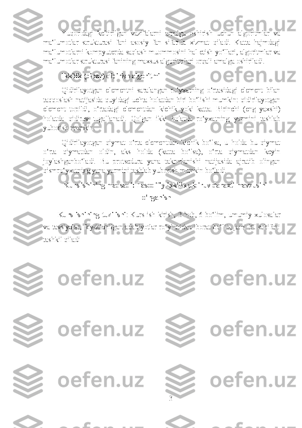 Yuqoridagi   keltirilgan   vazifalarni   amalga   oshirish   uchun   algoritmlar   va
ma‘lumotlar   strukturasi   fani   asosiy   fan   sifatida   xizmat   qiladi.   Katta   hajmdagi
ma‘lumotlarni kompyuterda saqlash muommosini hal etish yo‘llari, algoritmlar va
ma‘lumotlar strukturasi fanining maxsus algoritmlari orqali amalga oshiriladi.
Ikkilik (binar) qidirish algoritmi
Qidirilayotgan   elementni   saralangan   ro‘yxatning   o‘rtasidagi   element   bilan
taqqoslash natijasida quyidagi uchta holatdan biri bo‘lishi mumkin: qidirilayotgan
element   topildi,   o‘rtadagi   elementdan   kichik   yoki   katta.   Birinchi   (eng   yaxshi)
holatda   qidiruv   tugallanadi.   Qolgan   ikki   holatda   ro‘yxatning   yarmini   tashlab
yuborish mumkin.
Qidirilayotgan   qiymat   o‘rta   elementdan   kichik   bo‘lsa,   u   holda   bu   qiymat
o‘rta   qiymatdan   oldin,   aks   holda   (katta   bo‘lsa),   o‘rta   qiymatdan   keyin
joylashganbo‘ladi.   Bu   protsedura   yana   takrorlanishi   natijasida   ajratib   olingan
qismro‘yxatning yana yarmini tashlab yuborish mumkin bo‘ladi.
Kurs ishining maqsadi:  Tasodifiy ikkilik qidiruv daraxti mavzusini
o’rganish
Kurs ishining tuzilishi :   Kurs  ish kirish, 2 bob, 6 bo‘lim, umumiy xulosalar
va tavsiyalar, foydalanilgan adabiyotlar ro‘yhatidan iborat bo‘lib, jami 30 sahifani
tashkil qiladi
3 