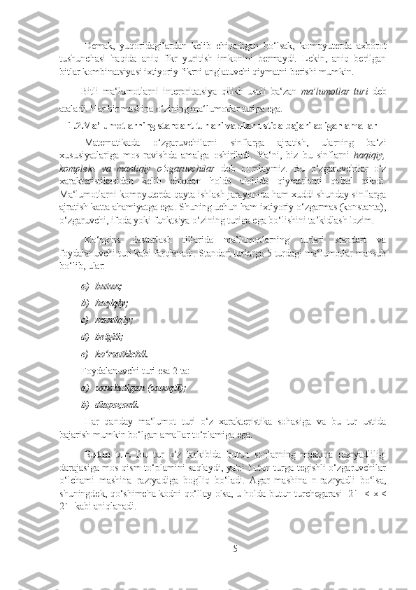 Demak,   yuqoridagilardan   kelib   chiqadigan   bo‘lsak,   kompyuterda   axborot
tushunchasi   haqida   aniq   fikr   yuritish   imkonini   bermaydi.   Lekin,   aniq   berilgan
bitlar kombinatsiyasi ixtiyoriy fikrni anglatuvchi qiymatni berishi mumkin.
Bitli   ma‘lumotlarni   interpritatsiya   qilish   usuli   ba‘zan   ma’lumotlar   turi   deb
ataladi. Har bir mashina o‘zining ma‘lumotlar turiga ega.
1.2.Ma’lumotlarning standart turlari va ular ustida bajariladigan amallar
Matematikada   o‘zgaruvchilarni   sinflarga   ajratish,   ularning   ba‘zi
xususiyatlariga   mos   ravishda   amalga   oshiriladi.   Ya‘ni,   biz   bu   sinflarni   haqiqiy,
kompleks   va   mantiqiy   o‘zgaruvchilar   deb   nomlaymiz.   Bu   o‘zgaruvchilar   o‘z
xarakteristikasidan   kelib   chiqqan   holda   alohida   qiymatlarni   qabul   qiladi.
Ma‘lumotlarni kompyuterda qayta ishlash jarayonida ham xuddi shunday sinflarga
ajratish katta ahamiyatga ega. Shuning uchun ham ixtiyoriy o‘zgarmas (konstanta),
o‘zgaruvchi, ifoda yoki funktsiya o‘zining turiga ega bo‘lishini ta’kidlash lozim.
Ko‘pgina   dasturlash   tillarida   ma’lumotlarning   turlari   standart   va
foydalanuvchi turi kabi farqlanadi. Standart turlarga 5 turdagi ma‘lumotlar mansub
bo‘lib, ular:
a) butun;
b) haqiqiy;
c) mantiqiy;
d) belgili;
e) ko‘rsatkichli.
Foydalanuvchi turi esa 2 ta:
a) sanaladigan (sanoqli);
b) diapozonli.
Har   qanday   ma‘lumot   turi   o‘z   xarakteristika   sohasiga   va   bu   tur   ustida
bajarish mumkin bo‘lgan amallar to‘plamiga ega.
Butun   tur.   Bu   tur   o‘z   tarkibida   butun   sonlarning   mashina   razryadliligi
darajasiga mos qism to‘plamini saqlaydi, ya'ni butun turga tegishli o‘zgaruvchilar
o‘lchami   mashina   razryadiga   bog'liq   bo‘ladi.   Agar   mashina   n-razryadli   bo‘lsa,
shuningdek, qo‘shimcha kodni qo‘llay olsa, u holda butun turchegarasi -2 n-1
  < x <
2 n-1
 kabi aniqlanadi.
5 