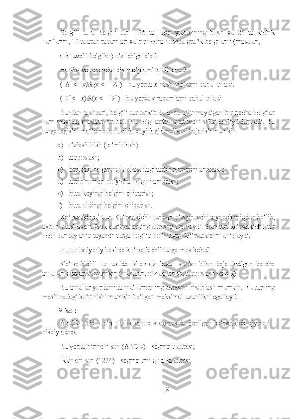 Belgili   tur.   Belgili   tur   -   26   ta   lotin   yozuvining   bosh   va   26   ta   kichik
harflarini, 10 ta arab raqamlari va bir necha boshqa grafik belgilarni (masalan,
ajratuvchi belgilar) o‘z ichiga oladi.
Harflar va raqamlar qismto‘plami tartiblanadi:
("A"<=  x)&(x  <= "Z") - bu yerda  x  bosh harflarni qabul qiladi.
("0"<=  x ) & ( x  <= "9") - bu yerda  x  raqamlarni qabul qiladi.
Bundan tashqari, belgili tur tarkibida chop qilinmaydigan bir necha belgilar
ham mavjud, masalan probel. Bu belgilardan ajratuvchi sifatida foydalaniladi. Bu
turga tegishli ma‘lumotlar ustida quyidagi amallarni bajarish mumkin:
a) o‘zlashtirish (ta‘minlash);
b) taqqoslash;
c) berilgan belgining kodlashdagi tartib nomerini aniqlash;
d) tartib nomeri bo‘yicha belgini aniqlash;
e) bitta keyingi belgini chiqarish;
f) bitta oldingi belgini chiqarish.
Ko‘rsatkichli tur.  Ko‘rsatkichli turdagi o‘zgaruvchi tayanch miqdor bo‘lib,
axborot tashuvchi fizik qurilmalarning adresini aniqlaydi. Standart ko‘rsatkichli tur
hech qanday aniq tayanch turga bog'liq bo‘lmagan ko‘rsatkichni aniqlaydi.
Bu tur ixtiyoriy boshqa ko‘rsatkichli turga mos keladi.
Ko‘rsatkichli   tur   ustida   ishorasiz   butun   sonlar   bilan   bajariladigan   barcha
amallarni bajarish mumkin (masalan, o‘zlashtirish, taqqoslash va h.k).
Bu amallar yordamida ma‘lumotning adresini hisoblash mumkin. Bu turning
mashinadagi ko‘rinishi mumkin bo‘lgan maksimal uzunlikni egallaydi.
Misol:
ABCD:1234   -   o‘n   oltilik   sanoq   sistemasida   berilgan   ko‘rsatkich   qiymati   -
nisbiy adres.
Bu yerda birinchi son (ABCD) - segment adresi;
Ikkinchi son (1234) - segmentning ichki adresi.
8 