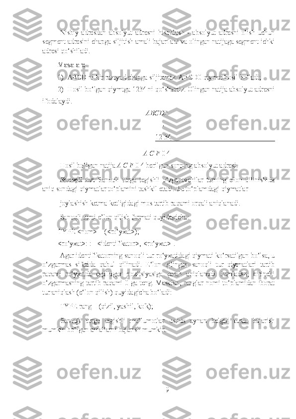 Nisbiy   adresdan   absolyut   adresni   hisoblash   -   absolyut   adresni   olish   uchun
segment adresini chapga siljitish amali bajariladi va olingan natijaga segment ichki
adresi qo‘shiladi.
Masalan:
1) ABCD ni bir razryad chapga siljitamiz. ABCD0 qiymat hosil bo‘ladi;
2) Hosil bo‘lgan qiymtga 1234 ni qo‘shamiz. Olingan natija absolyut adresni
ifodalaydi.
ABCD 0
+
12 34
A C F  0 4
Hosil bo‘lgan natija  A C F  0 4 berilgan sonning absolyut adresi.
Sanoqli   tur.   Sanoqli   turga   tegishli   o‘zgaruvchilar   turning   e'lon   qilinishida
aniq sondagi qiymatlar to‘plamini tashkil etadi. Bu to‘plamdagi qiymatlar
joylashish ketma-ketligidagi mos tartib raqami orqali aniqlanadi.
Sanoqli turni e’lon qilish formati quyidagicha:
TYPE <nom> = (<ro‘yxat>);
<ro‘yxat>: := <identifikator>,[<ro‘yxat>].
Agar identifikatorning sanoqli tur ro‘yxatidagi qiymati ko‘rsatilgan bo‘lsa, u
o‘zgarmas   sifatida   qabul   qilinadi.   E‘lon   qilingan   sanoqli   tur   qiymatlari   tartib
raqami   ro‘yxatda   egallagan   pozitsiyasiga   qarab   aniqlanadi.   Jumladan,   birinchi
o‘zgarmasning tartib raqami  0 ga teng. Masalan,  ranglar nomi to‘plamidan iborat
tur aniqlash (e‘lon qilish) quyidagicha bo‘ladi:
TYPE rang = (qizil, yashil, ko'k);
Sanoqli   turga   tegishli   ma‘lumotlar   ustida   aynan   belgili   turda   bajarish
mumkin bo‘lgan amallarni bajarish mumkin.
9 