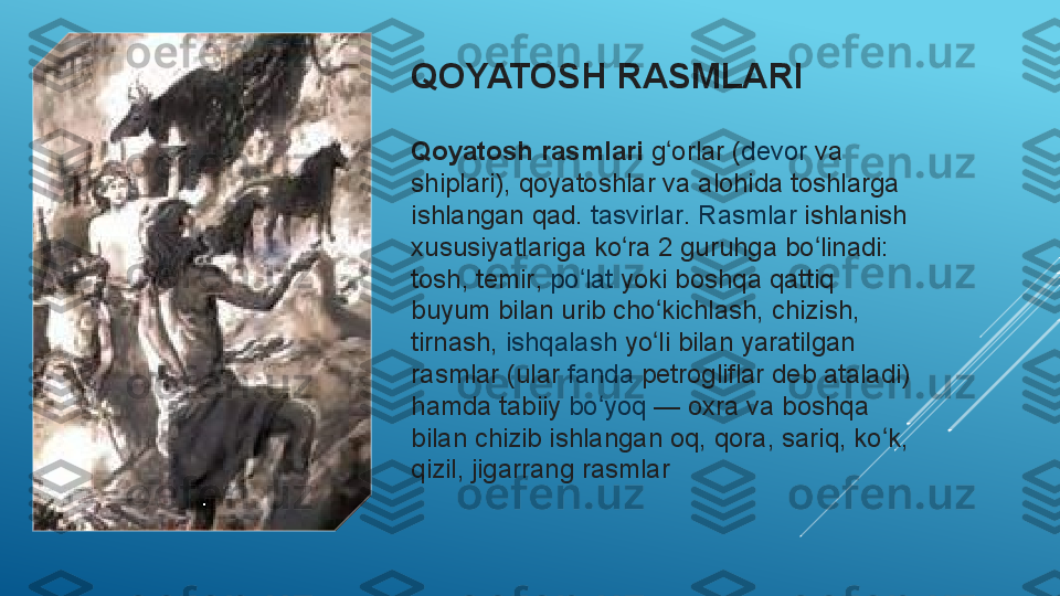 QOYATOSH RASMLARI
Qoyatosh rasmlari   g orlarʻ  	( devor  	va	 
shiplari ), qoyatoshlar va alohida toshlarga 
ishlangan qad.	
  tasvirlar .	  Rasmlar  	ishlanish 
xususiyatlariga ko ra 2 guruhga bo linadi: 	
ʻ ʻ
tosh,	
  temir ,	  po lat	ʻ  	yoki boshqa qattiq 
buyum bilan urib cho kichlash, chizish, 	
ʻ
tirnash,	
  ishqalash  	yo li bilan yaratilgan 	ʻ
rasmlar (ular	
  fanda  	petrogliflar deb ataladi) 
hamda tabiiy	
  bo yoq	ʻ  	— oxra va boshqa 
bilan chizib ishlangan oq, qora, sariq, ko k, 	
ʻ
qizil, jigarrang rasmlar  