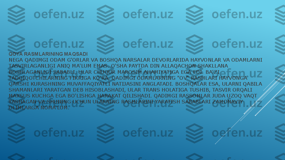 QOYA RASMLARINING MAQSADI
NEGA QADIMGI ODAM G'ORLAR VA BOSHQA NARSALAR DEVORLARIDA HAYVONLAR VA ODAMLARNI 
TASVIRLAGANLIGI ANIQ MA'LUM EMAS. O'SHA PAYTDA DIN ALLAQACHON SHAKLLANA 
BOSHLAGANLIGI SABABLI, ULAR CHUQUR MAROSIM AHAMIYATIGA EGA EDI. BA'ZI 
TADQIQOTCHILARNING FIKRIGA KO'RA, QADIMGI ODAMLARNING "OV" RASMLARI HAYVONGA 
QARSHI KURASHNING MUVAFFAQIYATLI NATIJASINI ANGLATADI. BOSHQALAR ESA, ULARNI QABILA 
SHAMANLARI YARATGAN DEB HISOBLASHADI, ULAR TRANS HOLATIGA TUSHIB, TASVIR ORQALI 
MAXSUS KUCHGA EGA BO'LISHGA HARAKAT QILISHADI. QADIMGI RASSOMLAR JUDA UZOQ VAQT 
YASHAGAN VA SHUNING UCHUN ULARNING RASMLARINI YARATISH SABABLARI ZAMONAVIY 
OLIMLARGA NOMA'LUM. 