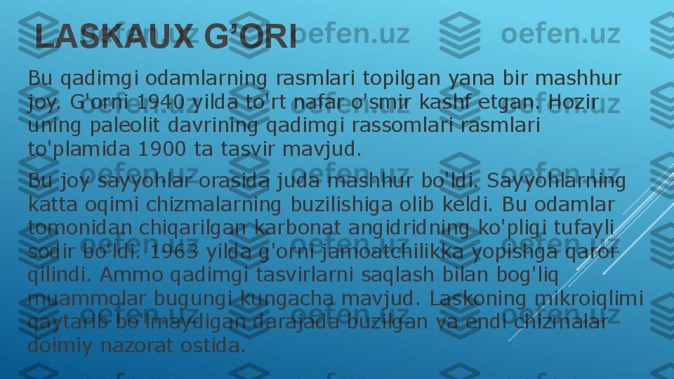 LASKAUX G’ORI
Bu qadimgi odamlarning rasmlari topilgan yana bir mashhur 
joy. G'orni 1940 yilda to'rt nafar o'smir kashf etgan. Hozir 
uning paleolit   davrining qadimgi rassomlari rasmlari 
to'plamida 1900 ta tasvir mavjud.
Bu joy sayyohlar orasida juda mashhur bo'ldi. Sayyohlarning 
katta oqimi chizmalarning buzilishiga olib keldi. Bu odamlar 
tomonidan chiqarilgan karbonat angidridning ko'pligi tufayli 
sodir bo'ldi. 1963 yilda g'orni jamoatchilikka yopishga qaror 
qilindi. Ammo qadimgi tasvirlarni saqlash bilan bog'liq 
muammolar bugungi kungacha mavjud. Laskoning mikroiqlimi 
qaytarib bo'lmaydigan darajada buzilgan va endi chizmalar 
doimiy nazorat ostida. 