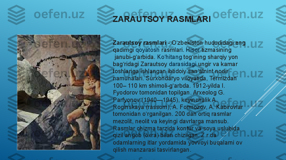 ZARAUTSOY RASMLARI  
Zarautsoy rasmlari  -  O zbekiston	ʻ  	hududidagi eng 
qadimgi	
  qoyatosh   rasmlari .	  Hisor   tizmasining
 	
janubi-g arbida.	 	ʻ Ko hitang	ʻ   tog ining	ʻ  	sharqiy yon 
bag ridagi Zarautsoy	
 	ʻ darasidagi  	ungir va kamar 
toshlariga ishlangan ibtidoiy san atnint nodir 
ʼ
namunalari. Surxondaryo viloyatida, Termizdan 
100– 110	
 km shimoli-g arbda. 1912-yilda I. 	ʻ
Fyodorov tomonidan topilgan. Arxeolog G. 
Parfyonov (1940—1945), keyinchalik A. 
Roginskaya (rassom), A. Formozov, A. Kabirovlar 
tomonidan o rganilgan. 200 dan ortiq rasmlar 	
ʻ
mezolit, neolit va keyingi davrlarga mansub. 
Rasmlar chizma tarzida kontur va soya uslubida 
qizil angob (oxra) bilan chizilgan. Z.r.da 
odamlarning itlar yordamida yovvoyi buqalarni ov 
qilish manzarasi tasvirlangan.  