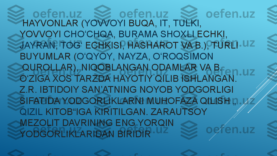   HAYVONLAR ( YOVVOYI   BUQA ,  IT ,	  TULKI , 
YOVVOYI	
  CHO CHQA	ʻ ,	  BURAMA   SHOXLI   ECHKI ,	 
JAYRAN ,	
  TOG	ʻ   ECHKISI ,	  HASHAROT  	VA B.), TURLI 
BUYUMLAR ( O QYOY	
ʻ ,	  NAYZA ,	  O ROQSIMON	ʻ
 	
QUROLLAR), NIQOBLANGAN ODAMLAR VA B. 
O ZIGA XOS TARZDA HAYOTIY QILIB ISHLANGAN. 	
ʻ
Z.R. IBTIDOIY SAN ATNING NOYOB YODGORLIGI 	
ʼ
SIFATIDA YODGORLIKLARNI MUHOFAZA QILISH	
  „
QIZIL   KITOB“IGA  	
KIRITILGAN. ZARAUTSOY 
MEZOLIT DAVRINING ENG YORQIN 
YODGORLIKLARIDAN BIRIDIR 