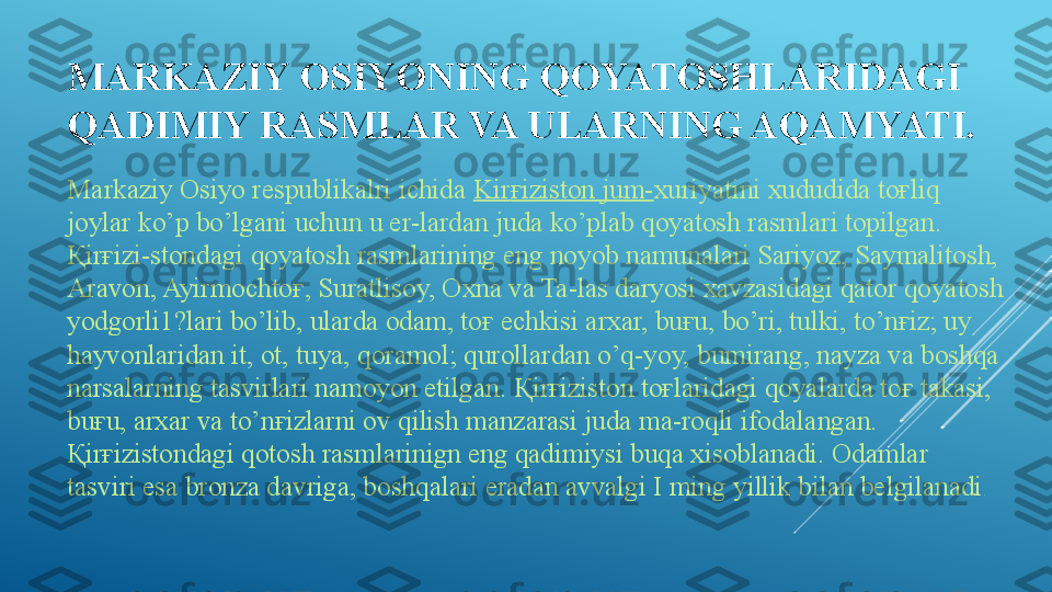 MARKAZIY OSIYONING QOYATOSHLARIDAGI 
QADIMIY RASMLAR VA ULARNING AQAMYATI.
Markaziy Osiyo respublikalri ichida  Kir ғ iziston jum- xuriyatini xududida to ғ liq 
joylar ko’p bo’lgani uchun u er-lardan juda ko’plab qoyatosh rasmlari topilgan. 
Қ ir ғ izi-stondagi qoyatosh rasmlarining eng noyob namunalari Sariyoz, Saymalitosh, 
Aravon, Ayirmochto ғ,  Suratlisoy, Oxna va Ta-las daryosi xavzasidagi qator qoyatosh 
yodgorli1?lari bo’lib, ularda odam, to ғ  echkisi arxar, bu ғ u, bo’ri, tulki, to’n ғ iz; uy 
hayvonlaridan it, ot, tuya, qoramol; qurollardan o’q-yoy, bumirang, nayza va boshqa 
narsalarning tasvirlari namoyon etilgan.  Қ ir ғ iziston to ғ laridagi qoyalarda to ғ  takasi, 
bu ғ u, arxar va to’n ғ izlarni ov qilish manzarasi juda ma-roqli ifodalangan. 
Қ ir ғ izistondagi qotosh rasmlarinign eng qadimiysi buqa xisoblanadi. Odamlar 
tasviri esa bronza davriga, boshqalari eradan avvalgi I ming yillik bilan belgilanadi . 