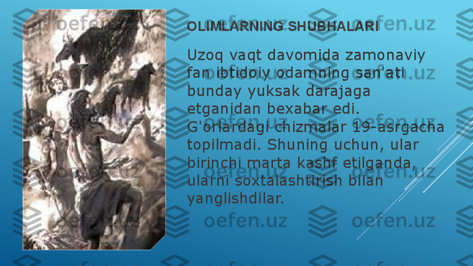 OLIMLARNING SHUBHALARI
Uzoq vaqt davomida zamonaviy 
fan ibtidoiy odamning san'ati 
bunday yuksak darajaga 
etganidan bexabar edi. 
G'orlardagi chizmalar 19-asrgacha 
topilmadi. Shuning uchun, ular 
birinchi marta kashf etilganda, 
ularni soxtalashtirish bilan 
yanglishdilar.  