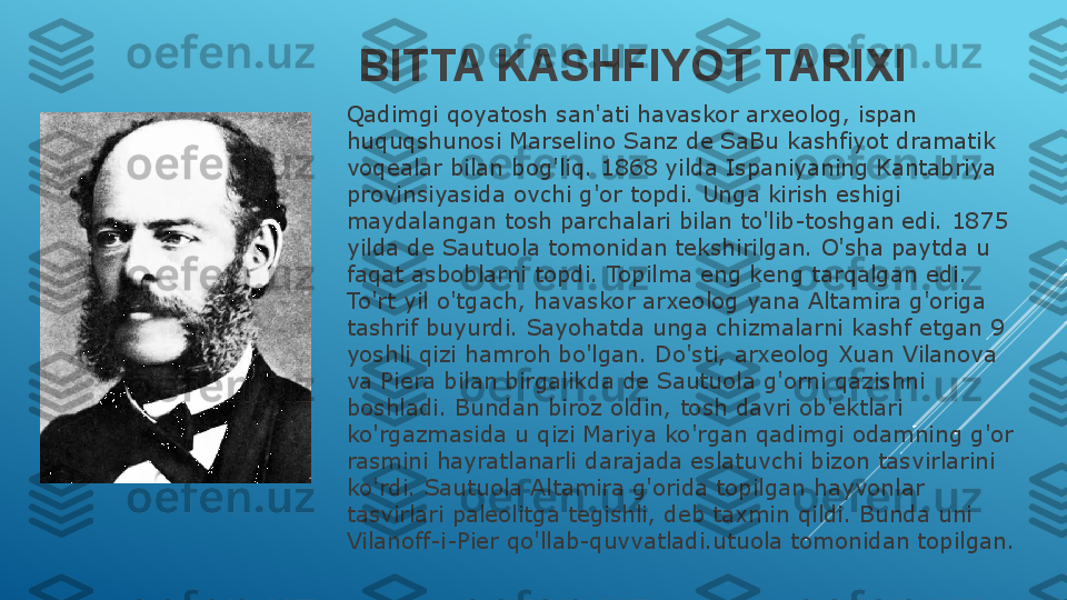 BITTA KASHFIYOT TARIXI
Qadimgi qoyatosh san'ati havaskor arxeolog, ispan 
huquqshunosi Marselino Sanz de SaBu kashfiyot dramatik 
voqealar bilan bog'liq. 1868 yilda Ispaniyaning Kantabriya 
provinsiyasida ovchi g'or topdi. Unga kirish eshigi 
maydalangan tosh parchalari bilan to'lib-toshgan edi. 1875 
yilda de Sautuola tomonidan tekshirilgan. O'sha paytda u 
faqat asboblarni topdi. Topilma eng keng tarqalgan edi. 
To'rt yil o'tgach, havaskor arxeolog yana Altamira g'origa 
tashrif buyurdi. Sayohatda unga chizmalarni kashf etgan 9 
yoshli qizi hamroh bo'lgan. Do'sti, arxeolog Xuan Vilanova 
va Piera bilan birgalikda de Sautuola g'orni qazishni 
boshladi. Bundan biroz oldin, tosh davri ob'ektlari 
ko'rgazmasida u qizi Mariya ko'rgan qadimgi odamning g'or 
rasmini hayratlanarli darajada eslatuvchi bizon tasvirlarini 
ko'rdi. Sautuola Altamira g'orida topilgan hayvonlar 
tasvirlari paleolitga tegishli, deb taxmin qildi. Bunda uni 
Vilanoff-i-Pier qo'llab-quvvatladi.utuola tomonidan topilgan. 