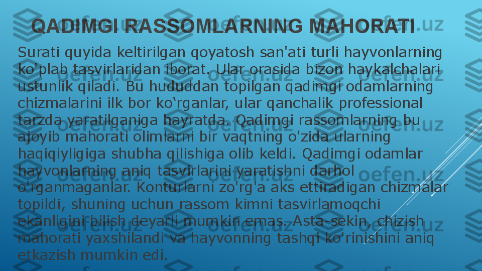 QADIMGI RASSOMLARNING MAHORATI
Surati quyida keltirilgan qoyatosh san'ati turli hayvonlarning 
ko'plab tasvirlaridan iborat. Ular orasida bizon haykalchalari 
ustunlik qiladi. Bu hududdan topilgan qadimgi odamlarning 
chizmalarini ilk bor ko‘rganlar, ular qanchalik professional 
tarzda yaratilganiga hayratda. Qadimgi rassomlarning bu 
ajoyib mahorati olimlarni bir vaqtning o'zida ularning 
haqiqiyligiga shubha qilishiga olib keldi. Qadimgi odamlar 
hayvonlarning aniq tasvirlarini yaratishni darhol 
o'rganmaganlar. Konturlarni zo'rg'a aks ettiradigan chizmalar 
topildi, shuning uchun rassom kimni tasvirlamoqchi 
ekanligini bilish deyarli mumkin emas. Asta-sekin, chizish 
mahorati yaxshilandi va hayvonning tashqi ko'rinishini aniq 
etkazish mumkin edi. 