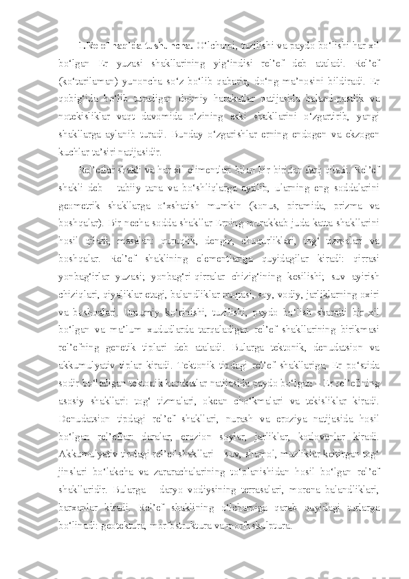 1.Relef haqida tushuncha.  O‘lchami, tuzilishi va paydo bo‘lishi har xil
bo‘lgan   Er   yuzasi   shakllarining   yig‘indisi   rel’ef   deb   ataladi.   Rel’ef
(ko‘tarilaman)   yunoncha   so‘z   bo‘lib   qabariq,   do‘ng   ma’nosini   bildiradi.   Er
qobig‘ida   bo‘lib   turadigan   doimiy   harakatlar   natijasida   baland-pastlik   va
notekisliklar   vaqt   davomida   o‘zining   eski   shakllarini   o‘zgartirib,   yangi
shakllarga   aylanib   turadi.   Bunday   o‘zgarishlar   erning   endogen   va   ekzogen
kuchlar ta’siri natijasidir.
Rel’eflar shakli va har xil elimentlari bilan bir-biridan farq qiladi. Rel’ef
shakli   deb   –   tabiiy   tana   va   bo‘shliqlarga   aytilib,   ularning   eng   soddalarini
geometrik   shakllarga   o‘xshatish   mumkin   (konus,   piramida,   prizma   va
boshqalar). Bir necha sodda shakllar Erning murakkab juda katta shakllarini
hosil   qiladi,   masalan:   quruqlik,   dengiz,   chuqurliklari,   tog‘   tizmalari   va
boshqalar.   Rel’ef   shaklining   elementlariga   quyidagilar   kiradi:   qirrasi
yonbag‘irlar   yuzasi;   yonbag‘ri-qirralar   chizig‘ining   kesilishi;   suv   ayirish
chiziqlari, qiyaliklar etagi, balandliklar nuqtasi, soy, vodiy, jarliklarning oxiri
va   boshqalari.   Umumiy   ko‘rinishi,   tuzilishi,   paydo   bo‘lish   sharoiti   bir   xil
bo‘lgan   va   ma’lum   xududlarda   tarqaladigan   rel’ef   shakllarining   birikmasi
rel’efning   genetik   tiplari   deb   ataladi.   Bularga   tektonik,   denudatsion   va
akkumulyativ   tiplar   kiradi.   Tektonik   tipdagi   rel’ef   shakllariga,   Er   po‘stida
sodir bo‘ladigan tektonik harakatlar natijasida paydo bo‘lgan – Er rel’efining
asosiy   shakllari:   tog‘   tizmalari,   okean   cho‘kmalari   va   tekisliklar   kiradi.
Denudatsion   tipdagi   rel’ef   shakllari,   nurash   va   eroziya   natijasida   hosil
bo‘lgan   rel’eflar:   daralar,   erozion   soylar,   jarliklar,   kotlovanlar   kiradi.
Akkumulyativ tipdagi rel’ef shakllari – suv, shamol, muzliklar keltirgan tog‘
jinslari   bo‘lakcha   va   zararachalarining   to‘planishidan   hosil   bo‘lgan   rel’ef
shakllaridir.   Bularga   –   daryo   vodiysining   terrasalari,   morena   balandliklari,
barxanlar   kiradi.   Rel’ef   shaklining   o‘lchamiga   qarab   quyidagi   turlarga
bo‘linadi: geotektura, morfostruktura va morfoskulptura.  