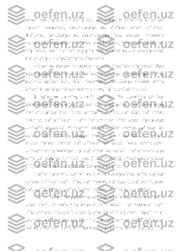 asosan   past   joylarda   bo‘lganligidan,   denudatsiya   er   po‘stining   ko‘tarilgan
joylarini   pasaytiradi,   akkumulyasiya   esa   cho‘kkan   erlarni   to‘ldiradi.
Ma’lumki,   denudatsiya   va   akkumulyasiya   faqat   ekzogen   protsesslar
natijasida vujudga kelgan relef shakllarida (masalan, morena tepalarida) ham
ro‘y   beradi,   lekin   biz   hozir   eng   yirik   relef   shakllari   va   ular   taraqqiyotidagi
eng umumiy qonuniyatlarnigina o‘rganamiz.
Endogen   va   ekzogen   protsesslar   har   doim   birgalikda   ro‘y   be radi.   Agar
kutarilayotgan   biron   erda   shu   tezlikda   denudatsiya   ruy   berayotgan   bo‘lsa,
yuqorida   aytilgaii   kabi,   relef   o‘zgarmaydi.   Denudatsiya   protsessi   erning
ko‘tarilish tezligiga nisbatan sekinroq borsa, joy balandlashib qoladi.
3.Tog‘lar   va   ularning   turlari.   Tog‘   deb,   Yer   uuzasining   atrofdagi
tekisliklardan baland ko‘tarilib turgan qismlariga aytiladi. Tog‘larning asosiy
qismlari   quyidagilardan   iborat:   yonbag‘ir,   cho‘qqi,   tog‘   etagi,   tog‘   qirrasi,
dovonlar,   tog‘   yo‘laklari.   Tog‘ni   har   tomondan   o‘rab   turgan   qiya   yuzaga
uonbag‘ir   deb   ataladi.   Yonbag‘irni   tekislikka   o‘tish   qismiga   tog‘   etagi   deb
ataladi.   Tog‘   qirralarini   pasaygan   qismlari   dovon   deb   ataladi,   Tog‘larni
chuqur   o‘yilgan   qismlari   tog‘   uo’laklari   deb   ataladi.   Ikkita   qarama-qarshi
uonbag‘irlarning kesishgan joyi tog‘ qirrasi deb ataladi. Tog‘lar balandligiga
ko‘ra   uch   guruhga   bo‘linadi:   past   (1000   m   gacha),   o‘rtacha   balandikdagi
(1000-2000m) va baland (2000 m dan yuqori) tog‘lar. 
Tog‘lar   joylanishi,   tuzilishi   va   boshqa   xususiyatlariga   ko‘ra   quyidagi
turlarga   bo‘linadi:   tog‘li   o‘lka,   tog‘   massivi,   tog‘   tuguni,   tog‘   zanjiri,   yassi
tog‘, tog‘lik, byrmali tog‘lar, burmali-palaxsali tog‘lar, vulqon tog‘lari. 
Tog‘li o‘lkalar  Yer yuzasining atrofdagi tekisliklardan baland ko‘tarilib
turgan qismi. Bir necha ming km.ga cho‘zilib ketadi. Tog‘ massivlari   tog‘li
o‘lkalarning alohida ajralib qolgan (tog‘ vodiylari bilan) qismi. Deyarli bir xil
uzunlikka   va   kenglikka   ega   (Monblan,   Mo‘g‘uliston   va   h.k).   Tog‘   tuguni
ikki va undap ortiq tizmalarini kesishgan joyi (Pomir, Arman tog‘ligi). Tog‘ 