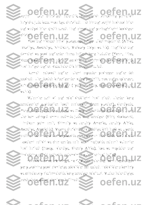 zanjiri       uzun   cho‘zilgan   balandlik,   burmalanish   zonasining   yo‘nalishi
bo‘yicha   juda   katta   masofaga   cho‘ziladi.   Har   bir   tog‘   zanjiri   boshqasi   bilan
tog‘ vodiysi bilan ajralib turadi. Tog‘ qirrasi   tog‘ yonbag‘rilarini kesishgan
chizig‘i.
Yassi tog‘ nisbatan bir xil yuzaga ega bo‘lgan ulkan maydonlar. (Afrika,
Braziliya,   Avstraliya,   Nindiston,   Markaziy   Osiyo   va   h.k).   Tog‘liklar   tog‘
tizmalari   va   yassi   tog‘lardan   iborat   bo‘lgan   keng   hududlar   (Yeron,   Tibet,
Katta   havza).   Burmali   tog‘lar     geosinklinallar   o‘rnida   alp   burmalanishida
hosil bo’lgan tog‘lar. Katta balandlik bilan ajralib tufadi. 
Burmali-   palaxsali   tog‘lar     ularni   qaytadan   yoshargan   tog‘lar   deb
atashadi.   Ular   dastlab   ko‘tarilgandan   so’ng   yemirilib,   past   tog‘ga   aylangan,
so‘ngra yana qaytadan ko‘tarilgan (Tyanshan, Oltoy, Sayan, Baykalorti, Ural
va h.k). 
Vulqonlar   turli   xil   tog‘   relef   shakllarini   hosil   qiladi.   Ulardan   keng
tarqalganlari   quyidagilar:   lavali   qoplamalari   (trapp   yuzalari)   Islandiyada,
Yangi   Zelandiyada,  Azor,  Kanar   va  Gavay  orollarida   keng   tarqalgan.   Hozir
ular   kam   uchraydi   ammo   qadimda   juda   keng   tarqalgan   (Sibir,   Kavkazorti,
Hindiston   yaim   oroli,   Shimoliy   va   Janubiy   Amerika,   Janubiy   Afrika,
Avtraliya, Antarktida). Magma cho‘kindi jinslar ichiga kirib borib va u yerda
qotib qo‘lishi natijasida Yer yuzasida gumbazsimon balandlikla hosil qiladi.
Lavalarni   otilishi   va   chor   atrofga   oqlb   ketshi   natijasida   qalqonli   vulqonlar
hosil   bo‘ladi   (Gavay,   Islandiya,   Sharqiy   Afrika),   lava   va   maydalan   tog‘
jinslarining otilishi natijasida qatlamsimon vulqonlar hosil bo‘ladi. 
4.Tekisliklar va ularning turlari.   Mutlaq balandligi kam o‘zgaradigan
yer yuzasining yassi qismlariga tekisliklar deb ataladi. Tekisliklar tokembriy
va epipaleozoy rlatformalarida keng tarqalgan relef turi. Mutlaq balandligiga
qarab ular quyidagi qismlarga bo’linadi: 