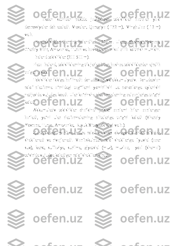 -     okean   sathidan   pastda   joulashgap   teklsliklar   botiqlar   yoki
depressiyalar   deb   ataladi.   Masalan,   Qoragiyo   (-132   m),   Mingbuloq   (-12   m)
va b.  
-   pasttekisliklar   ularning   balandligi   0-200   m.   Ularga   Sharqiy   Yevropa,
G‘arbiy Sibir, Amazonka, Turon va boshqalarni misol qilib keltirish mumkin.
- baland tekisliklar (200-500 m).
Plato  baland, tekisliklarning tik jarlar bilan boshqa tekisliklardan ajralib
qolgan qismi. 
Tekisliklar ikkiga bo‘linadi: denudatsion va akkumulyativ. Denudatsion
relef   platforma   o’rnidagi   tog‘’larni   yemirilishi   ua   peneplenga   aylanishi
natijasida vujudga keadi. Ular ko‘rinsha platformalarning qalqonlariga to‘g‘ri
keladi. 
Akkumulativ   tekisliklar   cho‘kindi   jinslar   qoplami   bilan   qoplangan
bo‘ladi,   ya’ni   ular   rlatformalarning   plitalariga   to‘g‘ri   keladi   (Sharqiy
Yevropa, Turon, Amazonka, Buyuk Xitoy teklsligi va b.).
Quruqlikdagi   morfoskulptura   relef   shakllari   ekzogen   kuchlar   ta’sirida
shakllanadi   va   rivojlanadi.   Morfoskulptura   relef   shakllariga   flyuvial   (oqar
suv),   karst,   suffoziya,   surilma,   glyatsial   (muz),   muzloq,     yeol   (shamol)
ta’sirida vujudga keladigan relef shakllari kiradi. 