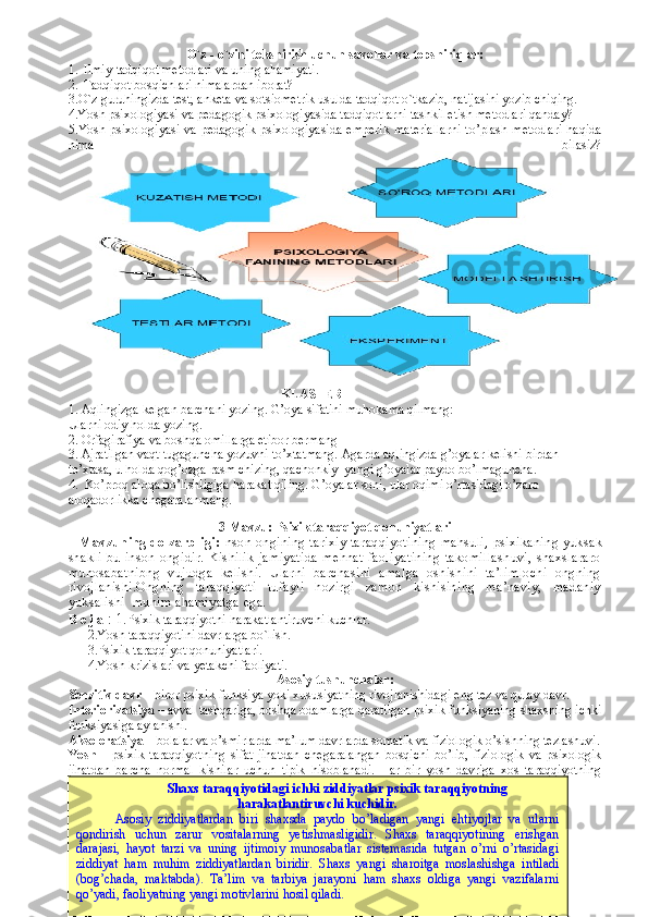 O`z - o`zini tekshirish uchun savollar va topshiriqlar:
1. Ilmiy-tadqiqot metodlari va uning ahamiyati.
2. Tadqiqot bosqichlari nimalardan iborat?
3. O ` z   guruhingizda   test ,  anketa   va   sotsiometrik   usulda   tadqiqot   o ` tkazib ,  natijasini   yozib   chiqing .  
4.Yosh psixologiyasi va pedagogik psixologiyasida tadqiqotlarni tashkil etish metodlari qanday?
5. Y o sh  psixologiyasi  va  pedagogik  psixologiyasida  emperik   materiallarni  to’plash  metodlari   haqida
nima   bilasiz?
                                                                 KLASTER   
1. Aqlingizga kelgan barchani yozing. G’oya sifatini muhokama qilmang:
Ularni odiy holda yozing.
2. Orfagirafiya va boshqa omillarga etibor bermang 
3. Ajratilgan vaqt tugaguncha yozuvni to’xtatmang. Agarda aqlingizda g’oyalar kelishi birdan 
to’xtasa, u holda qog’ozga rasm chizing, qachonkiy  yangi g’oyalar paydo bo’lmaguncha. 
4.  Ko’proq aloqa bo’lishligiga harakat qiling. G’oyalar soni, ular oqimi o’rtasidagi o’zaro 
aloqadorlikka chegaralanmang. 
3- Mavzu: Psixik taraqqiyot qonuniyatlari 
    Mavzuning dolzarbligi: Inson ongining tarixiy taraqqiyotining  mahsuli ,   psixikaning  yuksak
shakli   bu   inson   ongidir.   Kishilik   jamiyatida   mehnat   faoliyatining   takomillashuvi,   shaxslararo
munosabatnibng   vujudga   kelishi.   Ularni   barchasini   amalga   oshishini   ta’limlochi   ongning
rivojlanishi.Ongning   taraqqiyoti   tufayli   hozirgi   zamon   kishisining   ma’naviy,   madaniy
yuksalishi  muhim ahamiyatga ega.       
R e j a   :  1. Psixik t araqqiyotni harakatlantiruvchi kuchlar. 
2.Yosh  taraqqiyotini  davrlar ga bo`lish.
3.Psixik taraqqiyot qonuniyatlari. 
4.Yosh krizislari va yetakchi faoliyati. 
Asosiy tushunchalar:
Senzitiv davr  – biror psixik funksiya yoki xususiyatning rivojlanishidagi eng tez va qulay davr. 
Interiorizatsiya  – avval tashqariga, boshqa odamlarga qaratilgan psixik funksiyaning shaxsning ichki
funksiyasiga aylanishi. 
Akseleratsiya  – bolalar va o’smirlarda ma’lum davrlarda somatik va fiziologik o’sishning tezlashuvi.
Yosh   –   psixik   taraqqiyotning   sifat   jihatdan   chegaralangan   bosqichi   bo’lib,   fiziologik   va   psixologik
jihatdan   barcha   normal   kishilar   uchun   tipik   hisoblanadi.   Har   bir   yosh   davriga   xos   taraqqiyotning
ijtimoiy situasiyasi mavjud. 
Psixik taraqqiyotni harakatlantiruvchi kuchlar.
16Shaxs taraqqiyotidagi ichki ziddiyatlar psixik taraqqiyotning
harakatlantiruvchi kuchidir.
Asosiy   ziddiyatlardan   biri   shaxsda   paydo   bo’ladigan   yangi   ehtiyojlar   va   ularni
qondirish   uchun   zarur   vositalarning   yetishmasligidir.   Shaxs   taraqqiyotining   erishgan
darajasi,   hayot   tarzi   va   uning   ijtimoiy   munosabatlar   sistemasida   tutgan   o’rni   o’rtasidagi
ziddiyat   ham   muhim   ziddiyatlardan   biridir.   Shaxs   yangi   sharoitga   moslashishga   intiladi
(bog’chada,   maktabda).   Ta’lim   va   tarbiya   jarayoni   ham   shaxs   oldiga   yangi   vazifalarni
qo’yadi, faoliyatning yangi motivlarini hosil qiladi. 