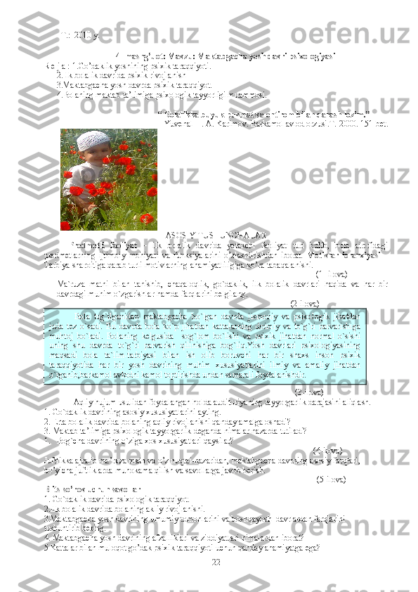         T.:  2010 y.
          4 - mashg’uot: Mavzu: Maktabgacha yosh davri psixologiyasi
R e j a :  1. Go’daklik yoshining psixik taraqqiyoti.
2. Ilk bolalik davrida psixik rivojlani sh
3.Maktabgacha yosh davrda psixik taraqqiyot.  
4. Bolaning maktab ta’limiga psixologik tayyorligi muammosi. 
                      “  Bolalikka buyuk hurmat va ehtirom bilan qarash lozim. ”
Yuvenal   I. A. Karimov. Barkamol avlod orzusi.T.-2000. 151-bet.
                
ASOSIY TUSHUNCHALAR
Predmetli   faoliyat   –   ilk   bolalik   davrida   yetakchi   faoliyat   turi   bulib,   bola   atrofidagi
predmetlarning   ijtimoiy   mohiyati   va   funksiyalarini   o’zlashtirishdan   iborat.   Motivlar   ierarxiyasi   –
Tarbiya sharoitiga qarab turli motivlarning ahamiyatliligiga ko’ra tabaqalanishi. 
                                                                                                              (1- ilova)
Ma`ruza   matni   bilan   tanishib,   chaqaloqlik,   go`daklik,   ilk   bolalik   davrlari   haqida   va   har   bir
davrdagi muhim o`zgarishlar hamda farqlarini belgilang.
                                                                                                               (2-ilova)
                                                                                                                  ( 3 -ilova)
Aqliy hujum usulidan foydalangan holda auditoriyaning tayyorgarlik darajasini aliqlash.
1. Go`daklik davrining asosiy xususiyatlarini ayting.
2. Erta bolalik davrida bolaning aqliy rivojlanishi qanday amalga oshadi?
3. Maktab ta’limiga psixologik tayyorgarlik deganda nimalar nazarda tutiladi?
1. Bog`cha davrining o`ziga xos xususiyatlari qaysilar?
                                                                                                          (4-ilova)
Juftlikka ajralib ma’ruza matn va o’z nuqtai-nazaridan, maktabgacha davrning asosiy farqlari, 
bo’yicha juftliklarda muhokama qilish va savollarga javob berish.
            (5-ilova)
Blits - so’rov uchun savollar
1.  Go`daklik davrida psixologik taraqqiyot.
2.Ilk bolalik davrida bolaning akliy rivojlanishi.
3.Maktabgacha yosh davrining umumiy tomonlarini va boshqayosh  davrlardan farqlarini
tushuntirib bering.
4. Maktabgacha yosh davrining afzalliklari va ziddiyatlari nimalardan iborat?
5  Kattalar bilan muloqot go’dak psixik taraqqiyoti uchun qanday ahamiyatga ega?
22Bola   tug`ilganidan   maktabgacha   bo`lgan   davrda   jismoniy   va   psixologik   jihatdan
juda   tez   o`sadi.   Bu   davrda   bola   ko`p   jihatdan   kattalarning   doimiy   va   to`g`ri   parvarishiga
muhtoj   bo`ladi.   Bolaning   kelgusida     sog`lom   bo`lishi   va   psixik   jihatdan   normal   o`sishi
uning   shu   davrda   to`g`ri   parvarish   qilinishiga   bog`liq.Yosh   davrlari   psixologiyasining
maqsadi   bola   ta`lim-tarbiyasi   bilan   ish   olib   boruvchi   har   bir   shaxs   inson   psixik
taraqqiyotida   har   bir   yosh   davrining   muhim   xususiyatlarini   ilmiy   va   amaliy   jihatdan
o`rganib,barkamol avlodni kamol toptirishda undan samarali foydalanishdir. 