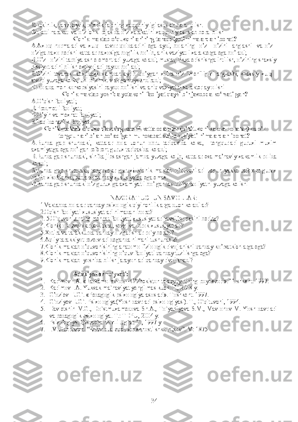 S. E rkinlik, tanqidiylik, o’z fikrlarining xaqqoniyligi asoslab bera  olish.
D .Hatti harakat  va o’z ichki rejasida o’z xarakatini xaqqoniy asoslab bera  olish
Kichik maktab o’quvchilarining taraqqiyoti nimalardan iborat?
A .A xloq   normalari   va   xulq   -   atvor   qoidalarini   egallaydi,   bolaning     o’z   -   o’zini     anglashi     va   o’z   -
o’ziga baxo berishi kattalar baxosiga bog’lik bo’lib, anik vaziyatli xarakterga ega bo’ladi;
B . O’z - o’zini tarbiyalash elementlari yuzaga keladi; mustaqilikka erishishga intilish, o’zining shaxsiy
hissiyotlarini bilish extiyojlari paydo bo’ladi; 
S . O’zini   tevarak     atrofdagi   olamdan   ayrib   qo’ygan   xolda   o’z   "men"ligini   anglashi,   shaxsiy   xulq   -
atvori yuzaga kelib, uni o’z motivlariga buysundiradi;
D .B olada men konsepsiyasini paydo bo’lishi va aniq vaziyatni xarakterlay olishi 
Kichik maktab yoshida yetakchi  faoliyat  q aysi bir javobda ko’rsatilgan?
A .O’qish faoliyati; 
B. Predmetli faoliyat; 
D . O’yin va mexnat faoliyati;  
S .T aqlidchanlik faoliyati
Kichik maktab o’quvchilarning kadrli katta odamlar (o’kituvchi va ota - onalar) va o’z
tengqurlari bilan bo’ladigan munosabatlari hususiyati nimalardan iborat?
A .Bunda   gap   shundaki,   kattalar   bola   uchun   obru   tariqasida   kelsa,     tengqurlari   guruxi   muxim
axamiyatga ega bo’lgan referent gurux tariqasida keladi; 
B .Bunda gap shundaki, sinfda jipslashgan jamoa yuzaga kelib, kattalar esa ma’naviy xakamlik rolida
keladi;
S .Bunda   gap   shundaki,   tengqurlar   guruxi   kichik   maktab   o’quvchilari   uchun   yakka   referent   gurux
bo’lib xisoblansa, kattalar bunday xususiyatga ega emas. 
D .Bunda gap shundaki o’z guruxiga axamiyatli bo’lgan tasodifiy faoliyatni yuzaga kelishi 
NAZORAT UCHUN SAVOLLAR:
1 Maktabda bolalar  q anday psixologik  q iyinchiliklarga duch keladilar?
2.Oq ish faoliyati xususiyatlari nimadan iborat?
3. 5.O`q uvchilarning me h nat faoliyati xususiyatlari tavsifnomasini bering?                
4. Kichik  o`q uvchilarda di qq at, sezgi va idrok xususiyatlari?
5. Xotira va tafakkurda  q anday  o` zgarishlar r o` y beradi?
6. A q liy tarakkiyot rezervlari deganda nimani tushunasiz?  
      7.Kichik maktab o’quvchisining anatomo-fiziologik rivojlanishi qanday ko’rsatkichlarga ega?
      8.Kichik maktab o’quvchisining o’quv faoliyati qanday tuzilishga ega?
       9. Kichik maktab  yoshida bilish jarayonlari qanday rivojlanadi?
                    Adabiyotlar ro’yxati:
1. Karimov I.A. «Barkamol avlod –  O’ zbekiston taraqqiyotining poydevori».  Toshkent. 1997.
2. Karimov I.A. Yuksak ma`naviyat yengilmas kuch. T., 2008 y.
3. G’oziev  E.G`. «Pedagogik psixologiya asoslari».  Toshkent. 1997.
4. G`oziyev E.G`. Psixologiya(Yosh davrlari psixologiyasi). T.,  O`qituvchi, 1994.
5. Davletshin   M.G.,   Do`stmuxamedova   Sh.A.,   To`ychiyeva   S.M.,   Mavlonov   M.   Yosh   davrlari
va pedagogik psixologiya.  T.: TDPU, 2004 y.
6. Psixologiya. Qisqacha izohli lug`at.  T., 1997 y
7. I.V.Dubrovina. “Individualnqe osobennosti shkolnikov”. M: 1875
34 