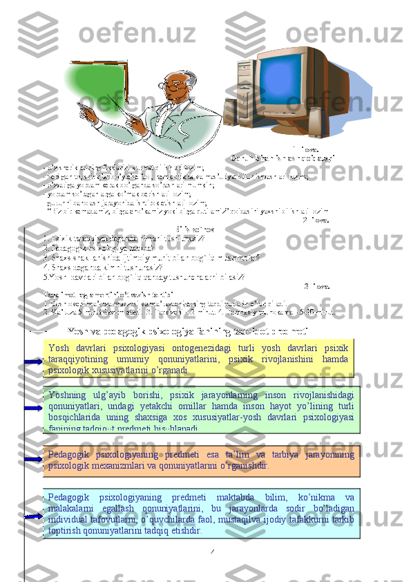  
1- ilova.
Guruh bilan ishlash qoidalari
- o’z sheriklarining fikrlarini xurmat qilishlari lozim;
- berilgan topshiriqlar bo’yicha faol, hamkorlikda va mas’uliyat bilan ishlashlari lozim;
- o’zlariga yordam kerak bo’lganda so’rashlari mumkin;
- yordam so’raganlarga ko’mak berishlari lozim;
- guruhni baholash jarayonida ishtirok etishlari lozim;
- “Biz bir kemadamiz, birga cho’kamiz yoki birga qutilamiz” qoidasini yaxshi bilishlari lozim
                                                                                                                                          2- ilova. 
                                                                      Bilis-so`rov
1. Psixik taraqqiyot deganda nimani tushiunasiz?
2. Pedagogik psixologiya haqida?
3. Shaxs shakllanishida ijtimoiy muhit bilan bog`liq muammolar?
4.  Shaxs deganda kimni tushunasiz?
5.Yosh  davrlari bilan bog`liq qanday tushunchalarni bilasiz?
                                                                                                                                    3- ilova.
Taqdimot   reglamentini   o’tkazish   tartibi
1. Boshlovchi ma’ruza mavzusi va ma’ruzachilarning taqdimotlarin e’lon qiladi.
2. Ma’ruza 5 minut davom etadi.  3. Taqrizchi – 2 minut. 4.    Jamoaviy muhokama – 5-10 minut.
Y osh  va pedagogik  psixologiya   fanining tadqiqot predmeti
4Yosh   davrlari   psixologiyasi   ontogenezidagi   turli   yosh   davrlari   psixik
taraqqiyotining   umumiy   qonuniyatlarini,   psixik   rivojlanishini   hamda
psixologik xususiyatlarini o’rganadi. 
Yoshning   ulg’ayib   borishi,   psixik   jarayonlarning   inson   rivojlanishidagi
qonuniyatlari,   undagi   yetakchi   omillar   hamda   inson   hayot   yo’lining   turli
bosqichlarida   uning   shaxsiga   xos   xususiyatlar-yosh   davrlari   psixologiyasi
fanining tadqiqot predmeti hisoblanadi.
Pedagogik   psixologiyaning   predmeti   esa   ta’lim   va   tarbiya   jarayonining
psixologik mexanizmlari va qonuniyatlarini o’rganishdir.
Pedagogik   psixologiyaning   predmeti   maktabda   bilim,   ko’nikma   va
malakalarni   egallash   qonuniyatlarini,   bu   jarayonlarda   sodir   bo’ladigan
individual tafovutlarni, o’quvchilarda faol, mustaqilva ijodiy tafakkurni tarkib
toptirish qonuniyatlarini tadqiq etishdir. 