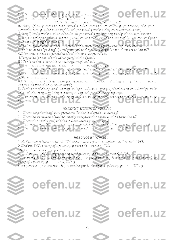 S.   O’smirda o’kish motivlarining asta - sekin tarkib topishi bilan; 
D . O’smirda motivatsion faoliyatning tarkib topishi.
O’qish faoliyati motivlari nimalardan iborat?
A.   Keng   ijtimoiy   motivlar   bilan   shaxsiy   bilish   motivlari,   muvaffakiyatga   erishish,   o’z   qadr   -
qimmatini himoya qilish bilan bog’lik bo’lgan shaxsiy motivlarning murakkab tuzilishida; 
B. Keng ijtimoiy motivlar bilan ko’shilib  ketgan shaxsiy motivlarning asosiy  o’rnini egallashidan;
S. Tengkurlarning eng kichik referent guruxi va kattalarni tushunish bilan bog’lik turli motivatsiyalar
murakkabligi birligidan iboratdir. 
D .Turli xil guruxlarda keng bir - biriga ko’shilib ketgan shaxsiy motivlarning murakkab tuzilishi. 
O’smirlar taraqqiyotidagi  ijtimoiy vaziyatlarning asosiy o’zgarishlari nimalardan iborat? 
A. O’smir va tengkurlari jamoasida o’z o’rnini egallashga intiladi;
B. Tengkurlar jamoasi o’smir uchun yangi rolni bajaradi;
S.   O’smir kupincha karshilik ko’rsatishga moyil bo’ladi.
D.  O’smirlarda boshkalarga nisbatan o’z "men"ini yukoriga ko’yish
O’smirlarda o’z - o’zini anglashning rivojlanish xususiyatlari nimalardan iborat?
A , O’smirlar   shaxsida   egotsentrik   (ichki)   yo’nalishlar   borgan   sari   kuchayib,   o’z   -   o’zini   ko’prok
parvarish qila boradi;
V . O’smirlar   emansipatsiya   reaksiyasi   yuzaga   kelib,   tevarak   -   atrofdagilarning   fikrlarini   yukori
darajada his etish bilan qo’shilib ketadi;
S , O’smirlarda   o’zining   ichki   olamiga   bo’lgan   kizikishlar   pasayib,   o’smirlik   davri   oxirlariga   borib
uning    o’rnini    tengkurlarining referent guruxiga bo’lgan kizikishlar egallaydi. 
D . O’smirlarda   ichki   va   tashki   ta’sirlarga   berilishi   va   borgan   sari   boshkalarga   kizikishi   ortishi   bilan
belgilanadi.
NAZORAT UCHUN SAVOLLAR:
1. O’smir organizmidagi asosiy anatomo-fiziologik o’zgarishlar qanday?
2. O’smirlar va kattalar o’rtasidagi asosiy ziddiyatlarning sabablari nimalardan iborat?
3. O’smirning psixik rivojlanishida muloqot qanday rol o’ynaydi?
4. Tarbiyasi qiyin o’smir xulq-atvorida salbiy xususiyatlar paydo bo’lishining sabablari qanday?
5. O’smirlarda xarakter aksentuasiyasi qanday ko’rinishlarda namoyon bo’ladi?
A dabiy ot lar ro’y xat i:
1.I.A.Karimov. «Barkamol avlod –O`zbekiston taraqqiyotining poydevori». Toshkent. 1997.
2.G’oziev. E.G`.  «Pedagogik psixologiya asoslari». Toshkent. 1997.
3.V.Karimova. «Psixologiya».  Toshkent. 2000.
4. G`oziyev E.G`. Psixologiya(Yosh davrlari psixologiyasi). T., O`qituvchi, 1994.
5.Davletshin   M.G.,   Do`stmuxamedova   Sh.A.,   To`ychiyeva   S.M.,   Mavlonov   M.   Yosh   davrlari   va
pedagogik psixologiya. T.: TDPU, 2004 y.
6.Ibragimov X.I.,Yo`ldoshevU.A., Bobomirzayev X. Pedagogik  psixologiya. T.:      2010 y.
40 