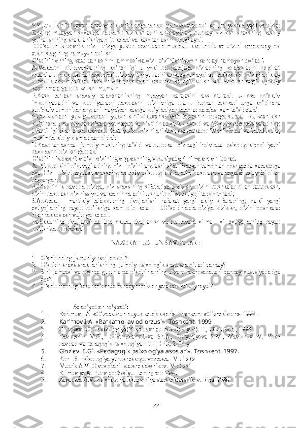 S.YUq ori sinf o’quvchilarining o’kuv fanlariga tanlab munosabatda bo’lishi; bu yoshda yigit va qizlar
fanning   muayyan   soxasiga   barkaror   kizikishlarini   aniklaydilar;   bunday   kizikish   shaxsning   kasbiy
yo’nalishining shakllanishiga olib keladi va kasb tanlashni  belgilaydi. 
D. O’spirinlik   davrida   o’z   -   o’ziga   yukori   baxo   berib   mustakillikka   intilib   va   o’zini   kattalarday   his
etish istagining namoyon bo’lishi  
O’spirinlarning kasb tanlash muammosi va o’z - o’zini aniklash kanday namoyon bo’ladi.
A.Maktabni   bitiruvchilarning   ko’pchiligi   u   yoki   bu   darajada   o’zlarining   kelajaklarini   belgilab
boradilar. Lekin ulardan ayrimlari o’z xayotiy yullarini aniklay olmaydilar. kasbiy o’z - o’zini aniklay
olmaslik   esa   murakkab   ichki   nizolar,   tanlagan   kasbidan   ko’ngli   kolish   kabilar   bilan   bog’lik   jiddiy
kechinmalarga olib kelishi mumkin.
B.K asb   tanlash   shaxsiy   talabchanlikning   muayyan   darajasini   aks   ettiradi.   U   esa   ob’ektiv
imkoniyatlarini   va   kobiliyatlarni   baxolashni   o’z   ichiga   oladi.   Bundan   tashkari   unga   ko’pincha
sub’ektiv tomonidan anglanilmaydigan kasbga ko’yiladigan talablar darajasi xam ta’sir etadi. 
S. Qizikishlarni   yukligi   sababli   yukori   sinf   o’kuvchisi   kasb   tanlashini   or q aga   suradi.   Bu   kechikish
ko’pincha   umumiy   balog’atga   yetmaganlik,   o’spirinlar   xulk  -   avtori   va   ijtimoiy   orientatsiyalarining
infantilligi bilan birga kechadi. Kasbiy o’z - o’zini aniklash esa barkaror "Men" obrazi va kattalikning
muxim tarkibiy kismlaridan biridir. 
D.K asb tanlashda   ijtimoiy muxitning ta’siri   va bu orkali o’zidagi individual psixologik qobiliyatni
baxolashni o’z ichiga oladi
O’spirinlik davrida o’z - o’zining anglashning xususiyatlari nimalardan iborat.
A.   Y ukori   sinf   o’kuvchilarining   o’z   -   o’zini   anglashi   sifat   jixatdan   tamoman   boshkacha   xarakterga
ega. O’z - o’zini anglash shaxsning axlokiy psixologik sifatlarini baxolash va anglash extiyojri bilan
boglangan;
B. O’spirinlik   davrida   o’ziga,   o’z   shaxsining   sifatlariga   kizikish,   o’zini   boshkalar   bilan   taqqoslash,
o’zini baxolash o’z  h issiyot va kechinmalarini tushunib olish extiyoji tarkib topadi;
S.A bstrakt   -   mantikiy   tafakkurning   rivojlanishi   nafakat   yangi   akliy   sifatlarning,   balki   yangi
extiyojlarning   paydo   bo’lishiga   xam   olib   keladi.   D. O’spirinlarda   o’ziga   kizikish,   o’zini   boshkalar
bilan takkoslash vujudga keladi.
T afakkurning   rivojlanishida   intellektual   rivojlanish   va   bu   davrda   xilma   -   xil   extiyojlarning   paydo
bo’lishiga olib keladi.
NAZORAT UCHUN SAVOLLAR : 
1. O’spirinning jismoniy rivojlanishi ? 
2. O’spirin shaxs shakllanishning ijtimoiy-psixologik shart-sharoitlari qanday? 
3. Sinf   jamoasi   va   boshqa   guruhlarda   o’spirinlarning   o’zaro   munosabatlari   qanday   xususiyatlariga
ega?
4. O’spirinlarning kasb tanlashda qanday motivlar yetakchi rol o’ynaydi?
                   Adabiyotlar ro’yxati:
1. Karimov.I.A. « O’ zbekiston buyuk kelajak sari».  Toshkent. « O’ zbekiston». 1998.
2. Karimov.I.A. «Barkamol avlod orzusi».  Toshkent. 1999.
3. G`oziyev E.G`. Psixologiya(Yosh davrlari psixologiyasi). T.,  O`qituvchi, 1994.
4. Davletshin   M.G.,   Do`stmuxamedova   Sh.A.,   To`ychiyeva   S.M.,   Mavlonov   M.   Yosh
davrlari va pedagogik psixologiya.  T.: TDPU, 2004 y.
5. G’oziev. E.G`. «Pedagogik psixologiya asoslari».  Toshkent. 1997.  
6. Kon I.S. Psixologiya yunosheskogo vozrasta.  M.: 1979
7. Mudrik A.V. O vospitanii starsheklassnikov. M.: 1981 
8. Klimov ye.A. Put v professiyu. Leningrad: 1980
9. Zaxarova A.V. Psixologiya obucheniya starsheklassnikov. Riga: 1980
44 