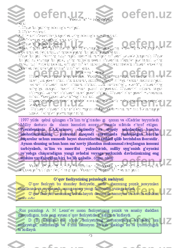 Mavzu:  Ta’lim psixologiyasi
Reja :
1. O’quv faoliyatining psixologik mohiyati.
2. O’qish motivlari.
3.Bilimlarni o’zlashtirish jarayoni va uning psixologik komponentlari.
4 . Ko’nikma va malakalarni  shakllantirish.
5 . O’quv faoliyatini boshqarish.
Mavzuning  dolzarbligi:   O’quv   faoliyati   bu   shunday   faoliyatki,   unda    shaxsning   psixik   jarayonlari
shakllanadi va rivojlanadi, uning asosiy yangi faoliyatlar yuzaga keladi.
O’quv   faoliyati   insonning   butun   hayoti   davomida   namoyon   bo’luvchi   uzluksiz   jarayondir.   O’quv
faoliyati   bu   shunday   faoliyatki,   uning   natijasida   avvalo   o’quvchida   o’zgarish   yuz   beradi.   Uning
mahsuli   turli   motivlar   asosida,   ko’rilgan   bo’lishi   darkor.   Bu   motivlar   bevosita   o’quvchi   shaxsining
o’sishi va rivojlanishi  bilan bog’liq bo’lishi kerak.
Muammoli masala
 O`quvchi   matematika   faniga   qiziqadi.   Maktabda   uchta   matematika   o`qituvchisi   bor.   Biri
darsni juda yaxshi o`tadi. o`ta talabchan, qattiqqo`l, baxoni bilimga nisbatan pastroq qo`yadi.
Ikkinchi   o`qituvchi   darsni   o`rtacha   o`qitadi.   Juda   ochiqko`ngil,   xushfe’l,   o`quvchining
ko`ngliga   qaraydi.   Baxoni   bilimdan   yuqori   qo`yaveradi.   O`quvchini   ortiqcha   tergab
o`tirmaydi.   Uchinchi   o`qituvchi   darsni   yaxshi   o`qitadi.   O`quvchi   bilan   yaxshi   munosabatda
bo`ladi. Yaxshi baxo uchun ta’magirlik qiladi. 
 O`quvchini   qaysi   o`qituvchi   o`qitishini   xoxlar   edingiz.   Ochiq   muloqot   asosida   xulosangizni
izoxlang. 
     O`qituvchi o`quvchi bilan chiqisholmay qoldi. Ayb ikki tomonda ham bor. Siz qanday yo`l
tutasiz. Fikringizni yozma bayon eting. 
Maktab   jamiyatning   ijtimoiy   institutlaridan   biri.   Maktab   jamiyatining   buguni   emas,   balki
kelajakka yo’naltirilgan rivojini belgilaydi. Maktabning maqsadi  ta’lim va tarbiyadir.
451997  yilda    qabul   qilingan  «Ta’lim   to’g’risida»   gi     qonun  va  «Kadrlar   tayyorlash
Milliy   dasturi»   da     shaxs   kamoloti   asosiy     masala   sifatida   e’tirof   etilgan.
Prezidentimiz   I.A.Karimov;   «Iqtisodiy   va   siyosiy   sohalardagi   barcha
islohatlarimizning     pirovard   maqsadi   yurtimizda   yashayotgan   barcha
fuqarolar uchun munosib hayot sharoitlarini tashkil qilib berishdan iboratdir.
Aynan shuning uchun ham ma’naviy jihatdan mukammal rivojlangan insonni
tarbiyalash,   ta’lim   va   maorifni     yuksaltirish,   milliy   uyg’onish   g’oyasini
ro’yobga   chiqaradigan   yangi   avlodni   voyaga   yetkazish   davlatimizning   eng
muhim vazifalaridan biri  bo’lib qoladi» , degan edilar.
O’quv faoliyatining psixologik mohiyati
O’quv   faoliyati   bu   shunday   faoliyatki,   unda     shaxsning   psixik   jarayonlari
shakllanadi va rivojlanadi, uning asosiy yangi faoliyatlar yuzaga keladi.
O’quv faoliyati insonning butun hayoti davomida namoyon bo’luvchi uzluksiz
jarayondir.
-Rus   psixologi   A.   N.   Leont’ev   inson   faoliyatining   psixik   va   amaliy   shakllari
mavjudligini, bola ongi aynan o’quv faoliyatida o’sishini ta’kidlaydi.
D.   B.   Elkonin   esa   o’quv   faoliyatining   xususiyatlarini   ko’rsatib,   uni
mohiyatiga,   mazmuniga   va   o’zini   namoyon   bo’lish   shakliga   ko’ra   ijtimoiyligini
ta’kidlaydi. 