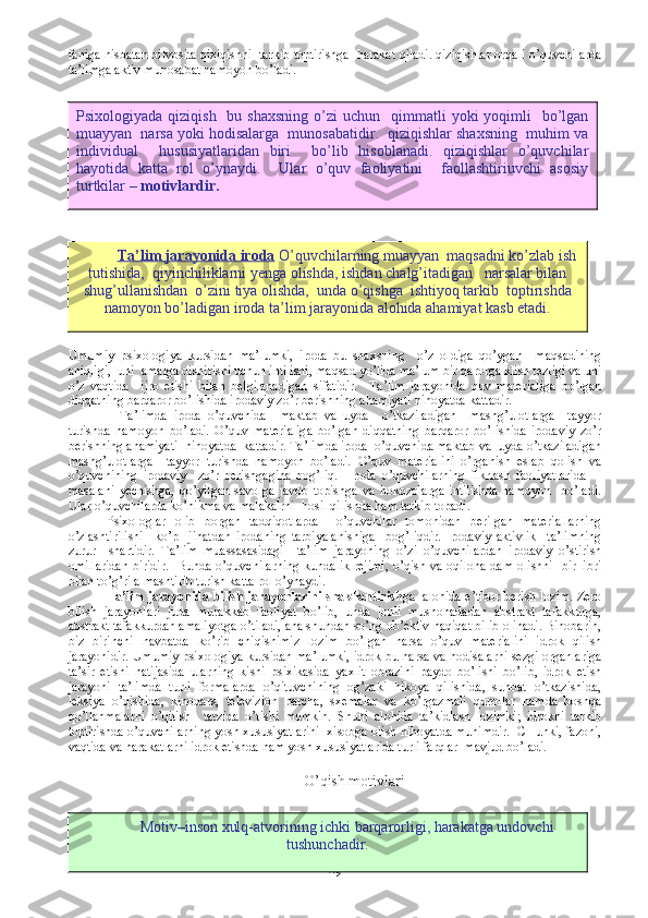 faniga nisbatan bilvosita qiziqishni  tarkib toptirishga  harakat qiladi. qiziqishlar orqali o’quvchilarda
ta’limga aktiv munosabat namoyon bo’ladi. 
Umumiy   psixologiya   kursidan   ma’lumki,   iroda   bu   shaxsning     o’z   oldiga   qo’ygan     maqsadining
aniqligi,  uni  amalga oishirishi uchun intilishi, maqsad yo’lida ma’lum bir qarorga klish tezligi va uni
o’z   vaqtida     ijro   etishi   bilan   belgilanadigan   sifatidir.     Ta’lim   jarayonida   quv   materialiga   bo’lgan
diqqatning barqaror bo’lishida irodaviy zo’r berishning ahamiyati nihoyatda kattadir.
    Ta’limda   iroda   o’quvchida     maktab   va   uyda     o’tkaziladigan     mashg’ulotlarga     tayyor
turishda   namoyon   bo’ladi.   O’quv   materialiga   bo’lgan   diqqatning   barqaror   bo’lishida   irodaviy   zo’r
berishning ahamiyati  nihoyatda  kattadir. Ta’limda iroda  o’quvchida maktab va  uyda o’tkaziladigan
mashg’ulotlarga     tayyor   turishda   namoyon   bo’ladi.   O’quv   materialini   o’rganish   eslab   qolish   va
o’quvchining   irodaviy     zo’r   berishgagina   bog’liq.     Iroda   o’quvchilarning   fikrlash   faoliyatlarida     -
masalani   yechishga,   qo’yilgan   savolga   javob   topishga   va   hokozolarga   intilishda   namoyon     bo’ladi.
Ular o’quvchilarda ko’nikma va malakalrni  hosil qilishda ham tarkib topadi. 
Psixologlar   olib   borgan   tadqiqotlarda     o’quvchilar   tomonidan   berilgan   materiallarning
o’zlashtirilishi     ko’p     jihatdan   irodaning   tarbiyalanishiga     bog’liqdir.   Irodaviy   aktivlik     ta’limning
zurur     shartidir.   Ta’lim   muassasasidagi     ta’lim   jarayoning   o’zi   o’quvchilardan   irodaviy   o’stirish
omillaridan  biridir.   Bunda o’quvchilarning  kundalik rejimi,  o’qish va oqilona  dam olishni   bir–ibri
bilan to’g’ri almashtirib turish katta rol o’ynaydi. 
Ta’lim jarayonida bilish jarayonlarini shakllantirish ga   alohida e’tibor berish lozim. Zero
bilish   jarayonlari   juda   murakkab   faoliyat   bo’lib,   unda   jonli   mushohadadan   abstrakt   tafakkurga,
abstrakt tafakkurdan amaliyotga o’tiladi, ana shundan so’ng ob’ektiv haqiqat bilib olinadi. Binobarin,
biz   birinchi   navbatda   ko’rib   chiqishimiz   lozim   bo’lgan   narsa   o’quv   materialini   idrok   qilish
jarayonidir. Umumiy psixologiya kursidan ma’lumki, idrok bu narsa va hodisalarni sezgi organlariga
ta’sir   etishi   natijasida   ularning   kishi   psixikasida   yaxlit   obrazini   paydo   bo’lishi   bo’lib,   idrok   etish
jarayoni   ta’limda   turli   formalarda   o’qituvchining   og’zaki   hikoya   qilishida,   suhbat   o’tkazishida,
leksiya   o’qishida,   kinodars,   televizion   parcha,   sxemalar   va   ko’rgazmali   qurollar   hamda   boshqa
qo’llanmalarni   o’qitish     tarzida   o’tishi   mumkin.   Shuni   alohida   ta’kidlash   lozimki;   idrokni   tarkib
toptirishda o’quvchilarning yosh xususiyatlarini  xisobga olish nihoyatda muhimdir.  CHunki, fazoni,
vaqtida va harakatlarni idrok etishda ham yosh xususiyatlarida turli farqlar  mavjud bo’ladi.
O’qish motivlari
49Psixologiyada  qiziqish   bu  shaxsning  o’zi  uchun     qimmatli   yoki  yoqimli     bo’lgan
muayyan  narsa yoki hodisalarga  munosabatidir.  qiziqishlar shaxsning  muhim va
individual     hususiyatlaridan   biri     bo’lib   hisoblanadi.   qiziqishlar   o’quvchilar
hayotida   katta   rol   o’ynaydi.     Ular   o’quv   faoliyatini     faollashtiriuvchi   asosiy
turtkilar –  motivlardir.
T    a’lim jarayonida iroda     O’quvchilarning muayyan  maqsadni ko’zlab ish
tutishida,  qiyinchiliklarni yenga olishda, ishdan chalg’itadigan   narsalar bilan
shug’ullanishdan  o’zini tiya olishda,  unda o’qishga  ishtiyoq tarkib  toptirishda
namoyon bo’ladigan iroda ta’lim jarayonida alohida ahamiyat kasb etadi.
Motiv–inson xulq-atvorining ichki barqarorligi, harakatga undovchi
tushunchadir. 