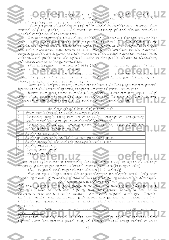 Prezidentimiz   I.A.   Karimov   aytganidek   –   «Demokratik   jamiyatda   bolalar,   umuman   har   bir
inson   erkin   fikrlaydigan   etib   tarbiyalanadi».   O’quvchini   mustaqil   ta’lim   olishga   o’z-o’zini
rivojlantirishga tayyorlash bugungi kun maktabining asosiy vazifasidir.
Ta’lim   jarayonida   o’quvchining   mustaqil   ta’lim   olishini   faollashtirish   zarur.   Mustaqil   ta’lim
masalani   qo’yilishi,   yechish,   o’z–o’zini   nazorat   va   baholashning   yo’llarini   o’quvchi   tomonidan
tanlanishi va bajarilishi bilan xarakterlanadi.
O’quvchilarda   mantiqiy   tafakkurni   rivojlantirish   uchun  fikrlash   xususiyatlarini   shakllantirish
zarur.   Fikrlash   operasiyalari   asosida   dars   jarayoni   faollashtiriladi.   Bu   o’qituvchining:   «Nima
uchun?», «qanday maqsadda?», «Sabablari qanday?», «Natija nima uchun shunday bo’ladi?» singari
savollarning   muhokamasi   orqali   amalga   oshirilishi   mumkin.   O’qituvchilarni   evristik,   muammoli
vaziyatlarga tortish, tanqid, gumon holatlarini muhokama qilish, ulardagi muamolarni mustaqil holda
topish   va   ularni   yechish   uchun   o’z   loyihalarini   tuzish   va   himoya   qilish   o’quvchilar   tafakkurining
ma’nodor va unumdor bo’lishiga xizmat qiladi.
«Kadrlar   tayyorlash   milliy   dasturi»   (1997yil)   ta’lim   muammolari   oldiga   mustaqil   fikrlovchi
shaxsni shakllantirish muammosini qo’ygandir.
Prezidentimiz   I.A.   Karimov     ta’kidlaganlaridek:   o’qituvchining   bosh   vazifasi   o’quvchilarda
mustaqil fikr yuritish ko’nikmalarni hosil qilishdan iboratligini   ko’pincha yaxshi tushunamiz,  lekin
afsuski, amalda, tajribamizda unga rioya qilmaymiz.
Demaokratik   jamiyatda   bolalar,   umuman   har   bir   inson   erkin   fikrlaydigan   etib   tarbiyalanadi.
Agar bolalar erkin fikrlashni o’rganmasa, berilgan ta’lim samarasi past bo’lishi muqarar.
Albatta,   bilim   kerak,   ammo,   bilim   o’z   yo’liga.   Mustaqil   fikrlash   ham   katta   boylik.   Hozirgi
zamon   o’quv   mussasalarining   vazifasi   yosh   avlodni   mustaqil   fikrlashga   o’rgatishdir.   Albatta,
fikrlashda ham individual farqlar mavjud. Fikrlashni bilish – bu  insonning aqlidir.
 
Aqlning quyidagi sifatlarini ajratish mumkin
1 Mazmundorlik (boyligi, chuqurligi, hukumga boyligi).
2 Fikrlashning   kengligi   (keng   vam   tor)   va   chuqurligi,     nazariya   va     amaliyotning
uzviligiga bog’liqdir. Amaliyot, hukmining to’g’riligi mezonidir. 
3 Fikrlashning     mustaqilligi   –   umumiy   tajribani   qo’llay   olish,     shaxsiy   fikrga   ega
bo’lishi, tajribaga  munosabat bildirish. 
4 Aqlning tashabbuskorligi
5 Aqlning egiliuvchanligi, vazifasini  standart  yechishdan qochish
6 Aqlning qandayligi,  o’z ishini aniq baholay olish, uni o’lchash
7 Aqlning maxsuldorligi
8 Fikrning ketma- ketligi
9 Tafakkurning tezligi
Aql   haqida   ayrim   olimlar   va   arboblarning   fikrlari   keltirilgan.   «Ulug’   aql   egalari   o’z   oldilariga
maqsad qo’yadilar, qolgan odamlar o’z istaklari ortidan ergashadilar» (Vashington Irving).
«Aql – bu yaxshi tashkil etilgan bilimlar tizimidir» (K.D. Ushinskiy).
Yuqorida   aytib   o’tilgan   barcha   sifatlar   yosh   o’zgargan   sari   o’zgarib   boradi.   Ijodiy   ishda
fikrlashning mustaqilligi va tanqidiyligi zarur bo’lib, u aqliy faoliyatning produktivligini ta’minlaydi.
Ko’nikma va malakalarni shakllantirish
Ko’nikma   –   mashq   qilish   natijasida   yuzaga   kelgan   xatti   –   harkatlarning   avtomatlashgan   usuli.
Fiziologik   jihatdan   ko’nikma   bosh   miyaning   katta   yarim   sharlari   po’stlog’ida   hosil   bo’lib,
vaqtinchalik   nerv   bog’lanishlarning   barqaror   tizimining   funksiyasini   ta’minlaydi.   Dinamik–
streotiplarni  yaratish   sharoitlari  bir vaqtning o’zida avtomatlashgan akt bilan   murakkab   analitik –
sintetik   faoliyatni   yuzaga   keltiradi.   Buning   natijasida   nafaqat   ko’nikmalar,   balki   malakalar   ham
yuzaga keladi.
Malaka–oldinga   qo’yilgan   maqsad   va   xatti–harakat     sharoitidan   kelib   chiqadigan   muvaffaqiyatli
harakatlar usulidir.  
Malakalar   xatti–harkatning   maqsad   va   konkret   shart–   sharoitlariga   tegishli   bo’lgan   holda   doimo
suyanadi.   Odam   ishni   qanchalik   yaxshi     bilsa,   uni   shunchalik   malakli   amalga   oshiradi   va   undan
52 