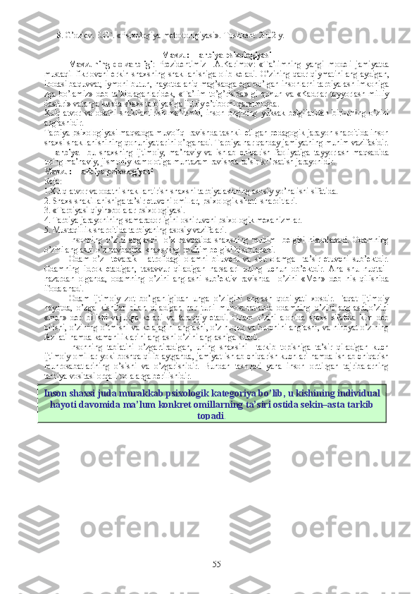 8 . G’oziev. E.G`. «Psixologiya metodologiyasi». Toshkent. 2002 y.  
Mavzu:  Tarbiya psixologiyasi
Mavzuning   dolzarbligi :   Prezidentimiz   I.A.Karimov :   «Ta’limning   yangi   modeli   jamiyatda
mustaqil fikrlovchi erkin shaxsning shakllanishiga olib keladi.   O’zining qadr-qiymatini anglaydigan,
irodasi baquvvat, iymoni butun, hayotda aniq mag’sadga ega bo’lgan insonlarni tarbiyalash imkoniga
zga   bo’lamiz»   deb   ta’kidlaganlaridek,   «Ta’lim   to’g’risida»   gi   qonun   va   «Kadrlar   tayyorlash   milliy
dasturi» vatanga kunda shaxs tarbiyasiga jiddiy e’tiborni qaratmoqda.
Xulq-atvor   va   odatni   shakllantirish-ma’lumki,   inson   ongining   yuksak   belgilaridan   biri-uning   o’zini
anglashidir. 
Tarbiya psixologiyasi maqsadga muvofiq  ravishda tashkil etilgan pedagogik jarayon sharoitida inson
shaxsi shakllanishining qonuniyatlarini o’rganadi. Tarbiya har qanday jamiyatning muhim vazifasidir.
Tarbiya   – bu   shaxsning   ijtimoiy,   ma’naviy   va   ishlab   chiqarish   faoliyatiga   tayyorlash   maqsadida
uning ma’naviy, jismoniy kamolotiga muntazam ravishda ta’sir ko’rsatish jarayonidir.
Mavzu:  Tarbiya psixologiyasi
Reja :
1.Xulq-atvor va odatni shakllantirish shaxsni tarbiyalashning asosiy yo’nalishi sifatida.
2. Shaxs shakillanishiga ta’sir etuvchi omillar, psixologik shart–sharoitlari.
3. «Tarbiyasi qiyin»bolalar psixologiyasi.
4. Tarbiya jarayonining samaradorligini oshiruvchi psixologik mexanizmlar.
5. Mustaqillik sharoitida tarbiyaning asosiy vazifalari.
Insonning   o’zini   anglashi     o’z   navbatida   shaxsning   muhim     belgisi   hisoblanadi.   Odamning
o’zini anglashi o’z navbatida  shaxsning  muhim belgisi hisoblanadi.
Odam   o’z     tevarak   –   atrofidagi   olamni   biluvchi   va   shu   olamga     ta’sir   etuvchi   sub’ektdir.
Odamning   idrok   etadigan,   tasavvur   qiladigan   narsalari   uning   uchun   ob’ektdir.   Ana   shu   nuqtai–
nazardan   olganda,   odamning   o’zini   anglashi   sub’ektiv   ravishda     o’zini   «Men»   deb   his   qilishida
ifodalanadi.
Odam   ijtimoiy   zot   bo’lganligidan   unga   o’zligini   anglash   qobilyati   xosdir.   Faqat   ijtimoiy
hayotda,   o’zga   kishilar   bilan   qiladigan   har   turli   munosabatlarda   odamning   o’zini   anglashi,o’zini
«men»   deb   bilishi   vujudga   keladi   va   taraqqiy   etadi.   Odam   o’zini   alohida   shaxs   sifatida   kim   deb
bilishi, o’zining o’tmishi va kelajagini anglashi, o’z huquq va burchini anglashi, va nihoyat o’zining
fazilati hamda kamchiliklarini anglashi o’zini anglashiga kiradi.
Insonning   tabiatini   o’zgartiradigan,   uning   shaxsini     tarkib   topishiga   ta’sir   qiladigan   kuch
ijtimoiy omillar yoki boshqa qilib aytganda, jamiyat ishlab chiqarish kuchlari hamda ishlab chiqarish
munrosabatlarining   o’sishi   va   o’zgarishidir.   Bundan   tashqari   yana   inson   orttirgan   tajribalarning
tarbiya vositasi orqali bolalarga berilishidir.
55Inson shaxsi juda murakkab psixologik kategoriya bo’lib, u kishining individual
hayoti davomida ma’lum konkret omillarning ta’siri ostida sekin–asta tarkib
topadi . 