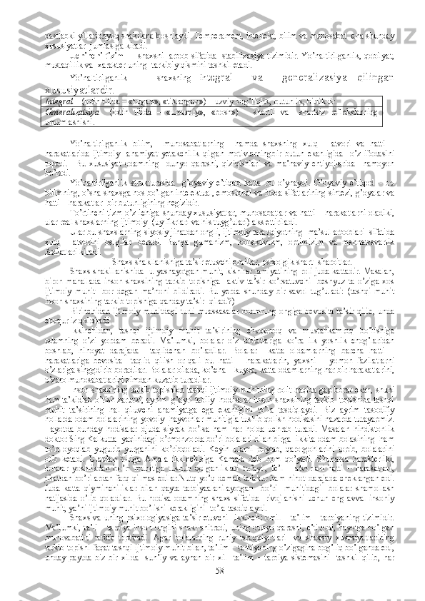 dastlabki yillaridayoq shakllana boshlaydi. Temperament, intellekt, bilim va munosabat  ana shunday
xususiyatlar  jumlasiga kiradi.
Uchinchi tizim     -   shaxsni   arbob sifatida   stabilizasiya tizimidir. Yo’naltirilganlik, qobilyat,
mustaqillik va  xarakter uning  tarkibiy qismini tashkil etadi.
Yo’naltirilganlik   -     shaxsning   in tegral     va     generalizasiya   qilingan
xususiyatlardir.
Integral –  (lotin tilida – «bugun», «tiklangan») – uzviy bog’liqlik, butunlik, birlikdir.
Generalizatsiya     (lotin   tilida   –   «umumiy»,   «bosh»)   –   shartli   va     shartsiz   reflekslarning
umumlashishi.
Yo’naltirilganlik   bilim,     munosabatlarning     hamda   shaxsning   xulq   -   atvori   va   hatti   –
harakatlarida   ijtimoiy     ahamiyat   yetakchilik   qilgan   motivlarningbir   butun   ekanligida     o’z   ifodasini
topadi.     Bu   xususiyat   odamning     dunyo   qarashi,   qiziqishlari   va   ma’naviy   ehtiyojlarida     namoyon
bo’ladi.
Yo’naltirilganlik   strukturasida     g’oyaviy   e’tiqod   katta   rol   o’ynaydi.   G’oyaviy   e’tiqod   –   bu
bilimning, o’sha shaxsga hos bo’lgan intelektual, emosional va iroda sifatlarining sintezi, g’oyalar va
hatti – harakatlar  bir butunligining negizidir. 
To’rtinchi tizm o’z ichiga shunday xususiyatlar, munosabatlar va hatti – harakatlarni oladiki,
ular real shaxslarning ijtimoiy  (uy fikrlari va his tuyg’ulari) aks ettiriladi.
Ular bu shaxslarning siyosiy jihatdan ongli, ijtimoiy taraqqiyotning  ma’sul arboblari  sifatida
xulq   -   atvorini   belgilab   beradi.   Bunga   gumanizm,   kollektivizm,   optimizim   va   mehnatsevarlik
fazilatlari kiradi.
Shaxs shakllanishiga ta’sir etuvchi omillar, psixolgik shart- sharoitlar.
Shaxs shakillanishida  u yashayotgan muhit, kishilar jamiyatining roli juda kattadir. Masalan,
biron   mahallada   inson   shaxsining   tarkib   topishiga     aktiv   ta’sir   ko’rsatuvchi     beshyuz   ta   o’ziga   xos
ijtimoiy   muhit     bor   degan   ma’noni   bildiradi.   Bu   yerda   shunday   bir   savol   tug’uladi:   (tashqi   muhit
inson shaxsining tarkib topishiga qanday ta’sir -qiladi?)
Birinchidan ijtimoiy muhitdagi  turli muassasalar odamning ongiga bevosita ta’sir qilib, unda
chuqur iz qoldiradi. 
Ikkinchidan,   tashqi   ijtimoiy   muhit   ta’sirining   chuqurroq   va   mustahkamroq   bo’lishiga
odamning   o’zi   yordam   beradi.   Ma’lumki,   bolalar   o’z   tabiatlariga   ko’ra   ilk   yoshlik   chog’laridan
boshlab,   nihoyat   darajada     taqlidchan   bo’ladilar.   Bolalar     katta   oldamlarning   barcha   hatti   –
harakatlariga   bevosita     taqlid   qilish   or-qali   bu   hatti   –   harakatlarin,   yaxshi   –   yomon   fazilatlarni
o’zlariga singgdirib boradilar. Bolalar oilada, ko’cha – kuyda, katta odamlarning har bir harakatlarini,
o’zaro munosabatlarini zimdan kuzatib turadilar.
Inson shaxsining tarkib topishida tashqi ijtimoiy muhitning rolit haqida gap borar ekan, shuni
ham ta’kidlab o’tish zarurki, ayrim   g’ayri tabiiy   hodisalar inson shaxsining tarkib   topishida tashqi
muhit   ta’sirining   hal   qiluvchi   ahamiyatga   ega   ekanligini   to’la   tasdiqlaydi.   Biz   ayrim   tasodifiy
hollarda odam bolalarining yovoiy  hayvonlar muhitigia tushib qolish hodisasini nazarda tutayapmiz.
Hayotda   bunday   hodisalar   djuda   siyrak   bo’lsa   ham   har   holda   uchrab   turadi.   Masalan   hindistonlik
doktor Sing Kalkutta  yaqinidagi o’rmonzorda bo’ri bolalari bilan birga  ikkita odam bolasining  ham
to’rt   oyoqlab   yugurib   yurganini   ko’ribqoladi.   Keyin   ularni   poylab,   qarorgohlarini   topib,   bolalarini
olib   ketadi.   Ulardan   biriga   Amala   ikkinchisiga   Kamala   deb   nom   qo’yadi.   Shunarsa   harakterliki,
bolalar   yoshlikdan   bo’ri   muhitiga   tushub   qolganliklari   tufayli,   fe’l   –   atvorlari   hatti   –   harakatlari,
jihatdan bo’rilardan farq qilmas edilar.Nutq yo’q demak tafakur ham nihot darajada cheklangan edi.
Juda   katta   qiyminchiliklar   bilan   qayta   tarbiyaalanilayotgan     bo’ri     muhitidagi     bolalar   shamollash
natijasida   o’lib   qoladilar.   Bu   hodisa   odamning   shaxs   sifatida     rivojlanishi   uchun   eng   avval   insoniy
muhit, ya’ni ijtimoiy muhit bo’lishi kerakligini  to’la tasdiqlaydi.
Shaxs va uning psixologiyasiga ta’sir etuvchi   ikkinchi omil – ta’lim – tarbiyaning tizimidir.
Ma’lumki, ta’li – tarbiya inson ongini shakllanitradi, uning dunyo qarashi, e’tiqodi, hayotga bo’lgan
munosabatini   tarkib   toptiradi.   Agar   bolalarning   ruhiy   taraqqiyotlari     va   shaxsiy   xususiyatlarining
tarkib topishi faqat tashqi ijtimoiy muhit bilan, ta’lim – tarbiyaning o’zigagina bog’liq bo’lganda edi,
unday   paytda   biz   bir   xilda     sun’iy   va   aynan   bir   xil     ta’lim   –   tarbiya   sistemasini     tashkil   qilib,   har
58 