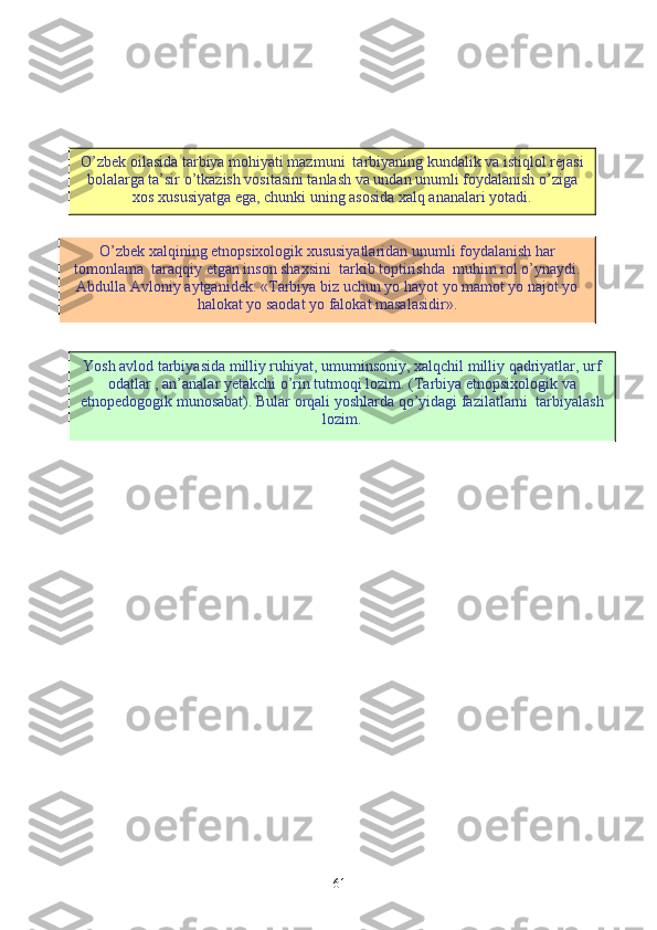 61O’zbek oilasida tarbiya mohiyati mazmuni  tarbiyaning kundalik va istiqlol rejasi
bolalarga ta’sir o’tkazish vositasini tanlash va undan unumli foydalanish o’ziga
xos xususiyatga ega, chunki uning asosida xalq ananalari yotadi.
O’zbek xalqining etnopsixologik xususiyatlaridan unumli foydalanish har
tomonlama  taraqqiy etgan inson shaxsini  tarkib toptirishda  muhim rol o’ynaydi.
Abdulla Avloniy aytganidek: «Tarbiya biz uchun yo hayot yo mamot yo najot yo
halokat yo saodat yo falokat masalasidir».
Y o sh avlod tarbiyasida milliy ruhiyat, umuminsoniy, xalqchil milliy qadriyatlar, urf
odatlar , an’analar yetakchi o’rin tutmoqi lozim. (Tarbiya etnopsixologik va
etnopedogogik munosabat). Bular orqali yoshlarda qo’yidagi fazilatlarni  tarbiyalash
lozim. 