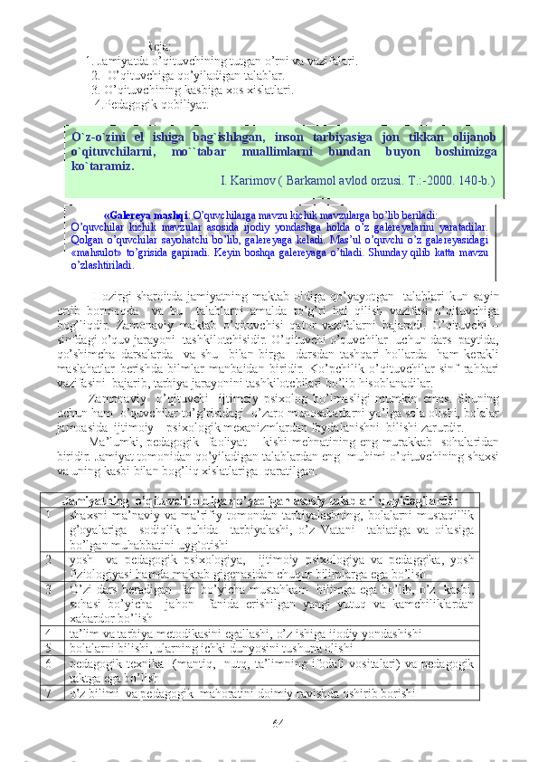                             Reja:
         1. Jamiyatda o’qituvchining tutgan o’rni va vazifalari.   
           2.  O’qituvchiga qo’yiladigan talablar.
           3. O’qituvchining kasbiga xos xislatlari.
  4.Pedagogik qobiliyat. 
  Hozirgi   sharoitda   jamiyatning   maktab   oldiga   qo’yayot gan     talablari   kun   sayin
ortib   bormoqda     va   bu     talablarni   amalda   to’g’ri   hal   qilish   vazifasi   o’qituvchiga
bog’liqdir.   Zamonaviy   maktab   o’qituvchisi   qator   vazifalarni   bajaradi.   O’qituvchi   –
sinfdagi o’quv jarayoni  tashkilotchisidir. O’qituvchi o’quvchilar  uchun dars  paytida,
qo’shimcha   darsalarda     va   shu     bilan   birga     darsdan   tashqari   hollarda     ham   kerakli
maslahatlar   berishda   bilmlar   manbaidan   biridir.   Ko’pchilik   o’qituvchilar   sinf   rahbari
vazifasini  bajarib, tarbiya jarayonini tashkilotchilari bo’lib hisoblanadilar.
Zamonaviy     o’qituvchi     ijtimoiy   psixolog   bo’lmasligi   mumkin   emas.   Shuning
uchun ham  o’quvchilar to’g’risidagi  o’zaro munosabatlarni yo’lga sola olishi, bolalar
jamoasida  ijtimoiy – psixologik mexanizmlardan foydalanishni  bilishi zarurdir.
Ma’lumki, pedagogik   faoliyat -   kishi  mehnatining eng murakkab   sohalaridan
biridir. Jamiyat tomonidan qo’yiladigan talablardan eng  muhimi o’qituvchining shaxsi
va uning kasbi bilan bog’liq xislatlariga  qaratilgan.
Jamiyatning  o’qituvchi oldiga qo’yadigan asosiy talablari q u yidagilardir
1 shaxsni   ma’naviy   va  ma’rifiy  tomondan   tarbiyalashning,   bolalarni   mustaqillik
g’oyalariga     sodiqlik   ruhida     tarbiyalashi,   o’z   Vatani     tabiatiga   va   oilasiga
bo’lgan muhabbati ni   uyg ` otishi
2 yosh     va   pedagogik   psixologiya,     ijtimoiy   psixologiya   va   pedaggika,   yosh
fiziologiyasi hamda maktab gigenasidan chuqur bilim l arga ega bo’lish
3 O’zi  dars beradigan   fan bo’yicha mustahkam    bilimga ega bo’lib, o’z   kasbi,
sohasi   bo’yicha     jahon     fanida   erishilgan   yangi   yutuq   va   kamchiliklardan
xabardor bo’lish
4 ta’lim va tarbiya metodikasini egallashi,  o’z ishiga ijodiy yondashishi
5 bolalarni bilishi, ularning ichki dunyosini tushuna olishi
6 pedagogik  texnika    (mantiq,    nutq,  ta’limning  ifodali  vositalari)  va  pedagogik
taktga ega bo’lish
7 o’z bilimi  va pedagogik  mahoratini doimiy ravishda oshirib borishi
64O ` z - o ` zini   el   ishiga   bag ` ishlagan ,   inson   tarbiyasiga   jon   tikkan   olijanob
o ` qituvchilarni ,   mo `` tabar   muallimlarni   bundan   buyon   boshimizga
ko ` taramiz .  
                                               I. Karimov ( Barkamol avlod orzusi. T.:-2000. 140-b.)
«Galereya mashqi : O’quvchilarga mavzu kichik mavzularga bo’lib beriladi:
O’quvchilar   kichik   mavzular   asоsida   ijodiy   yondashga   holda   o’z   galereyalarini   yaratadilar.
Qolgan   o’quvchilar   sayohatchi   bo’lib,   galereyaga   keladi.   Mas’ul   o’quvchi   o’z   galereyasidagi
«mahsulot»   to’grisida   gapiradi.   Keyin   boshqa   galereyaga   o’tiladi.   Shunday   qilib   katta   mavzu
o’zlashtiriladi. 