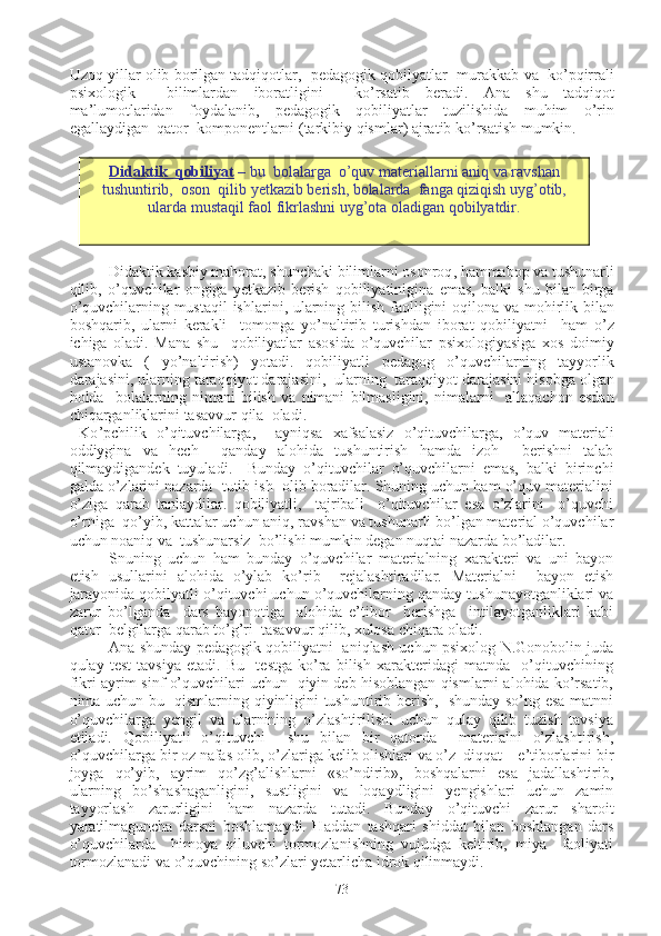 Uzoq   yillar   olib   borilgan   tadqiqotlar ,    pedagogik   qobilyatlar     murakkab   va     ko ’ pqirrali
psixologik     bilimlardan   iboratligini     ko ’ rsatib   beradi .   Ana   shu   tadqiqot
ma ’ lumotlaridan   foydalanib ,   pedagogik   qobiliyatlar   tuzilishida   muhim   o ’ rin
egallaydigan    qator    komponentlarni  ( tarkibiy   qismlar )  ajratib   ko ’ rsatish   mumkin .
Didaktik   kasbiy   mahorat ,  shunchaki   bilimlarni   osonroq ,  hammabop   va   tushunarli
qilib ,   o ’ quvchilar   ongiga   yetkazib   berish   qobiliyatinigina   emas ,   balki   shu   bilan   birga
o ’ quvchilarning   mustaqil   ishlarini ,   ularning   bilish   faolligini   oqilona   va   mohirlik   bilan
boshqarib ,   ularni   kerakli     tomonga   yo ’ naltirib   turishdan   iborat   qobiliyatni     ham   o ’ z
ichiga   oladi .   Mana   shu     qobiliyatlar   asosida   o ’ quvchilar   psixologiyasiga   xos   doimiy
ustanovka   (   yo ’ naltirish )   yotadi .   qobiliyatli   pedagog   o ’ quvchilarning   tayyorlik
darajasini ,  ularning   taraqqiyot   darajasini ,   ularning    taraqqiyot   darajasini   hisobga   olgan
holda     bolalarning   nimani   bilish   va   nimani   bilmasligini ,   nimalarni     allaqachon   esdan
chiqarganliklarini   tasavvur   qila    oladi .
  Ko ’ pchilik   o ’ qituvchilarga ,     ayniqsa   xafsalasiz   o ’ qituvchilarga ,   o ’ quv   materiali
oddiygina   va   hech     qanday   alohida   tushuntirish   hamda   izoh     berishni   talab
qilmaydigandek   tuyuladi .     Bunday   o’qituvchilar   o’quvchilarni   emas,   balki   birinchi
galda o’zlarini nazarda  tutib ish  olib boradilar. Shuning uchun ham o’quv materialini
o’ziga   qarab   tanlaydilar.   qobiliyatli,     tajribali     o’qituvchilar   esa   o’zlarini     o’quvchi
o’rniga  qo’yib, kattalar uchun aniq, ravshan va tushunarli bo’lgan material o’quvchilar
uchun noaniq va  tushunarsiz  bo’lishi mumkin degan nuqtai nazarda bo’ladilar.
Snuning   uchun   ham   bunday   o’quvchilar   materialning   xarakteri   va   uni   bayon
etish   usullarini   alohida   o’ylab   ko’rib     rejalashtiradilar.   Materialni     bayon   etish
jarayonida qobilyatli o’qituvchi uchun o’quvchilarning qanday tushunayotganliklari va
zarur   bo’lganda     dars   bayonotiga     alohida   e’tibor     berishga     intilayotganliklari   kabi
qator  belgilarga qarab to’g’ri  tasavvur qilib, xulosa chiqara oladi.
Ana shunday pedagogik qobiliyatni   aniqlash uchun psixolog N.Gonobolin juda
qulay   test   tavsiya   etadi.   Bu     testga   ko’ra   bilish   xarakteridagi   matnda     o’qituvchining
fikri ayrim sinf o’quvchilari uchun  qiyin deb hisoblangan qismlarni alohida ko’rsatib,
nima uchun bu   qismlarning qiyinligini tushuntirib berish,   shunday so’ng esa matnni
o’quvchilarga   yengil   va   ularnining   o’zlashtirilishi   uchun   qulay   qilib   tuzish   tavsiya
etiladi.   Qobiliyatli   o’qituvchi     shu   bilan   bir   qatorda     materialni   o’zlashtirish,
o’quvchilarga bir oz nafas olib, o’zlariga kelib olishlari va o’z  diqqat – e’tiborlarini bir
joyga   qo’yib,   ayrim   qo’zg’alishlarni   «so’ndirib»,   boshqalarni   esa   jadallashtirib,
ularning   bo’shashaganligini,   sustligini   va   loqaydligini   yengishlari   uchun   zamin
tayyorlash   zarurligini   ham   nazarda   tutadi.   Bunday   o’qituvchi   zarur   sharoit
yaratilmaguncha   darsni   boshlamaydi.   Haddan   tashqari   shiddat   bilan   boshlangan   dars
o’quvchilarda     himoya   qiluvchi   tormozlanishning   vujudga   keltirib,   miya     faoliyati
tormozlanadi va o’quvchining so’zlari yetarlicha idrok qilinmaydi.
73Didaktik  qobiliyat  –  bu  bolalarga  o’quv materiallarni aniq va ravshan
tushuntirib,  oson  qilib yetkazib berish, bolalarda  fanga qiziqish uyg’otib,
ularda mustaqil faol fikrlashni uyg’ota oladigan qobilyatdir. 