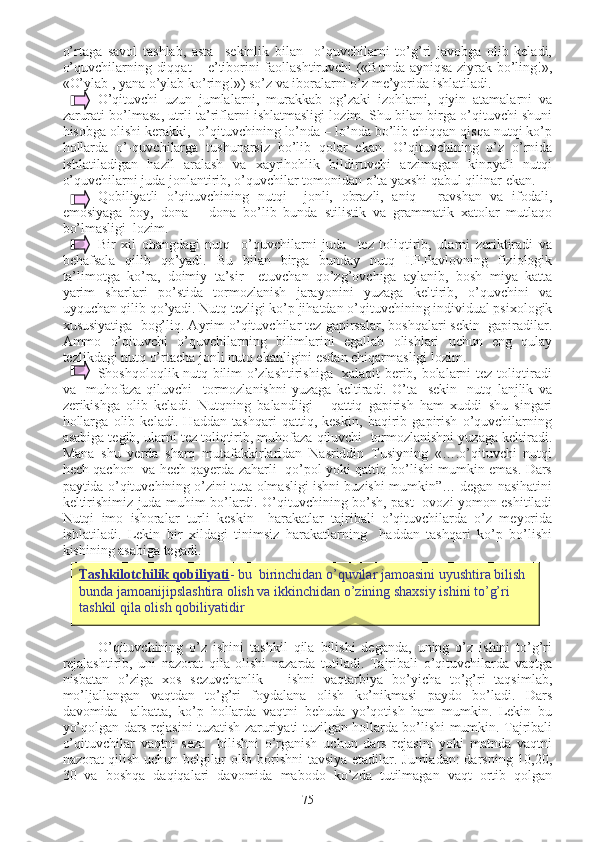 o’rtaga   savol   tashlab,   asta     sekinlik   bilan     o’quvchilarni   to’g’ri   javobga   olib   keladi,
o’quvchilarning diqqat – e’tiborini faollashtiruvchi («Bunda ayniqsa ziyrak bo’ling!»,
«O’ylab , yana o’ylab ko’ring!») so’z va iboralarni o’z me’yorida ishlatiladi.
O’qituvchi   uzun   jumlalarni,   murakkab   og’zaki   izohlarni,   qiyin   atamalarni   va
zarurati bo’lmasa, utrli ta’riflarni ishlatmasligi lozim. Shu bilan birga o’qituvchi shuni
hisobga olishi kerakki,  o’qituvchining lo’nda – lo’nda bo’lib chiqqan qisqa nutqi ko’p
hollarda   o’-quvchilarga   tushunarsiz   bo’lib   qolar   ekan.   O’qituvchining   o’z   o’rnida
ishlatiladigan   hazil   aralash   va   xayrihohlik   bildiruvchi   arzimagan   kinoyali   nutqi
o’quvchilarni juda jonlantirib, o’quvchilar tomonidan o’ta yaxshi qabul qilinar ekan. 
Qobiliyatli   o’qituvchining   nutqi     jonli,   obrazli,   aniq   -   ravshan   va   ifodali,
emosiyaga   boy,   dona   –   dona   bo’lib   bunda   stilistik   va   grammatik   xatolar   mutlaqo
bo’lmasligi  lozim. 
Bir   xil   ohangdagi   nutq     o’quvchilarni   juda     tez   toliqtirib,   ularni   zeriktiradi   va
behafsala   qilib   qo’yadi.   Bu   bilan   birga   bunday   nutq   I.P.Pavlovning   fiziologik
ta’limotga   ko’ra,   doimiy   ta’sir     etuvchan   qo’zg’ovchiga   aylanib,   bosh   miya   katta
yarim   sharlari   po’stida   tormozlanish   jarayonini   yuzaga   keltirib,   o’quvchini   va
uyquchan qilib qo’yadi. Nutq tezligi ko’p jihatdan o’qituvchining individual psixologik
xususiyatiga  bog’liq. Ayrim o’qituvchilar tez gapirsalar, boshqalari sekin  gapiradilar.
Ammo   o’qituvchi   o’quvchilarning   bilimlarini   egallab   olishlari   uchun   eng   qulay
tezlikdagi nutq o’rtacha jonli nutq ekanligini esdan chiqarmasligi lozim.
Shoshqoloqlik nutq bilim o’zlashtirishiga   xalaqit berib, bolalarni tez toliqtiradi
va     muhofaza   qiluvchi     tormozlanishni   yuzaga   keltiradi.   O’ta     sekin     nutq   lanjlik   va
zerikishga   olib   keladi.   Nutqning   balandligi   -   qattiq   gapirish   ham   xuddi   shu   singari
hollarga   olib   keladi.   Haddan   tashqari   qattiq,   keskin,   baqirib   gapirish   o’quvchilarning
asabiga tegib, ularni tez toliqtirib, muhofaza qiluvchi  tormozlanishni yuzaga keltiradi.
Mana   shu   yerda   sharq   mutafakkirlaridan   Nasriddin   Tusiyning   «….o’qituvchi   nutqi
hech qachon   va hech qayerda zaharli   qo’pol yoki qattiq bo’lishi mumkin emas. Dars
paytida o’qituvchining o’zini tuta olmasligi ishni buzishi mumkin”… degan nasihatini
keltirishimiz juda muhim bo’lardi. O’qituvchining bo’sh, past   ovozi yomon eshitiladi
Nutqi   imo   ishoralar   turli   keskin     harakatlar   tajribali   o’qituvchilarda   o’z   meyorida
ishlatiladi.   Lekin   bir   xildagi   tinimsiz   harakatlarning     haddan   tashqari   ko’p   bo’lishi
kishining asabiga tegadi. 
O’qituvchining   o’z   ishini   tashkil   qila   bilishi   deganda,   uning   o’z   ishini   to’g’ri
rejalashtirib,   uni   nazorat   qila   olishi   nazarda   tutiladi.   Tajribali   o’qituvchilarda   vaqtga
nisbatan   o’ziga   xos   sezuvchanlik   –   ishni   vaqtarbiya   bo’yicha   to’g’ri   taqsimlab,
mo’ljallangan   vaqtdan   to’g’ri   foydalana   olish   ko’nikmasi   paydo   bo’ladi.   Dars
davomida     albatta,   ko’p   hollarda   vaqtni   behuda   yo’qotish   ham   mumkin.   Lekin   bu
yo’qolgan dars rejasini tuzatish zaruriyati tuzilgan hollarda bo’lishi mumkin. Tajribali
o’qituvchilar   vaqtni   seza     bilishni   o’rganish   uchun   dars   rejasini   yoki   matnda   vaqtni
nazorat qilish uchun belgilar olib borishni tavsiya etadilar. Jumladan:  darsning 10,20,
30   va   boshqa   daqiqalari   davomida   mabodo   ko’zda   tutilmagan   vaqt   ortib   qolgan
75Tashkilotchilik qobiliyati - bu  birinchidan o’quvilar jamoasini uyushtira bilish 
bunda jamoanijipslashtira olish va ikkinchidan o’zining shaxsiy ishini to’g’ri 
tashkil qila olish qobiliyatidir 