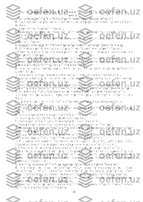 Y o sh va pedagogik psixologiya fanidan alabalar bilimini reyting nazorat qilish uchun   test
savollari
1.Yosh psixologiyasining fan sifatida o’rganish soxasi qaysi  javobda ko’rsatildi. 
A. Odam psixikasining yosh davrlar dinamikas ini, rivojlanayotgan odam shaxsining psixik sifatlarini
va psixik 
B. jarayonlarning ontogenezini o’rganadi;
S. M aktabgacha   tarbiyada   va   maktabdagi   ta’lim   va   tarbiya   jarayonida   bolalarda   tafakkurning
rivojlanish    jarayonini o’rganadi;
D.   O’quvchilarning   bilish   faoliyatini   va   ularda   konkret   va   mavhum   tushunchalarini   shakllantirish
jarayonlarni o’rganadi. 
2. Pedagogik psixologiya fan sifatida o’rganadigan soxasini ko’rsatgan javobni aniqlang:
A.Ta’lim va tarbiyaning psixologik konuniyatlarini  va o’kituvchi psixologiyasini o’rganadi;
B.Shaxsning   shakllanishiga   xos   xususiyatlarni   va   psixologik   -   pedagogik   tadqiqotlarga   xos
qonuniyatlarni o’rganadi;
S. S otsiometrik metod asosida sinfdagi o’kuvchilarning shaxslararo munosabatini o’rganadi;
D. S haxsning shakllanishida mulokot va ijtimoiy sifatlarning shakllanish mexanizmlarni o’rganadi.
3.Bola psixik rivojlanishining shartlari nimalardan iborat.   
A.   Bolaning   odamlar   orasidagi   xayoti,   psixik     faolligi,   ijtimoiy     tashkil   etilgan   va   rag’batlantirib
turuvchi faoliyati. 
B. D arsda tashki olamdagi narsa va xodisalar xakida bilim va tushunchalarning shakllanishi;  
S.Bolaning   shaxs   sifatida   rivojlanishi   va   unda   tasavvurlarning   xamda   xulk   -   atvor   xakidagi
bilimlarning shakllanishi;
D.Bolaning  rivojlanishida va uning o’yin jarayonida bilim va ko’nikmalarning shakllanishi 
4.Bolaning psixik rivojlanishi ta’minlovchi omillar va shart - sharoitlar qaysi javobda berilgan.
A.Tabiiy va sotsial muxit, maktabgacha tarbiya muassasalaridagi  tarbiya va maktabdagi ta’lim;
B.Boladagi   kobiliyat   kurtaklari,   irsiyat,   bosh   miya   imkoniyatlari   bilan   bog’lik     bo’lgan   biologik
faktor;
S.Oliy nerv faoliyatining tipi bilan bog’lik bo’lgan asab tizimiga xos kuch va xarakatchanlik. 
D. Barcha javoblar to’g’ri.
5.Ijtimoiy   muxit   va   ijtimoiy   munosabatlar   boladadagi   anotomik   fiziologik   o’zgarishlarga
bog’liq.
A. Ilk bolalik davrida shakllanadigan muxim sifatlar nimalardan iborat?
B.T ik turib yura olish, predmetli faoliyat va nutkini egallash;
S. Odamlar gap - so’zlarini tushunish va shaxsiy faol nutkini shakllanishi;
 D.Katta yoshdagi odamlar bilan nutk vositasida mulokotga kirisha olish imkoniyati;
 6. Maktabgacha tarbiya yoshidagi bolaning psixik taraqqiyotiga xos xususiyatlar bayon etilgan
javobni aniqlang.
 A.Bolada ikkinchi signal  tizimining jadval rivojlanib borishi va tafakkurning shakllanishi, murakkab
tushunchalar paydo bo’lishi, ilmiy bilim va tushunchalarining shakllanishi;
B.   SHu   davrda   ko’z   kuvvatini   o’tkirlashishi,   eshitish   organini   rivojlanishi,   lug’at   boyligi   ortishi,
diqqat va xotira xajmining kengayishi psixik jarayonlarda ixtiyoriklikning ortib borishi;
S. So’zlar ishlatilishi va boshka tafakkur shakllarining bola faoliyati jarayonida ko’llanilishi; 
D.Bola   rivojlanishiga   ta’sir   etuvchi   yangi   ijtimoiy   sharoitini   kelib   chikishini,   bu   sharoitning   bola
syujetli   -   rolli   o’yinlarida   ifodalanishi;   o’z   -   o’zini   tushunish   va   o’z   -   o’zini   baxolashning   o’sishi;
xarakat     motivlari   va   shaxsiy   xulk   -   atvorini   boshqalar   talabiga   moslashtirilishi,   o’quv   faoliyati
elementlarini o’zlashtirilishi. 
7. Bolanning maktabda ta’lim olishga tayyorgarligi qanday xususiyatda ifodalanadi.
A.   Bola   xissiyot   va   irodasi   rivojlanishidagi   ma’lum   darajaning   shakllanganligi   va     irodasi
rivojlanishidagi     ma’lum     darajaning     shakllanganligi   va   shu   asosida   ixtiyoriy   ongli   o’sish
extiyojining shakllanganligi, o’z xatti - xarakatlarini ixtiyoriy boshkara olishning shakllanganligi;
B.Birinchi sinf  dasturi materiallarini o’zlashtira olish  imkoniyatini beradigan tashki dunyo xakidagi
tasavvur va bilimlar tizimining shakllanganligida; 
S.Shaxsning bilish faoliyati va turli psixik sifatlarini o’sishi uchun zarur bo’lgan bilim va ko’nikmalar
xajmining bolada shakllanganlik ifodalashda. 
78 