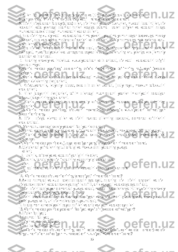 D.Bilish  faoliyati va ta’lim - tarbiya jarayonida va ijtimoiy muxitda taklid kila olishida 
8. Uch  yoshdagi  krizis (inkirozi)  q anday xatti -  h arakatlarda ifodalanadi.
A.   O’zini o’zgalardan far q lay (ajrata) olish, o’z imkoniyatlarini tushunish, musta q illi qq a intilish, o’z
istaklarini   katta   yoshdagi   odamlar   h o h ish   istagiga   q arama   -   q arshi   q o’yish   va   kattalarni   bolaga
munosabatida eski tipdagi munosabatini sa q lab  q olishi;
B.B ola o’zining xulkiy xatti - xarakatlarida nima yaxshi - yu, nima yomon degan tasavvurga moslay
boshlashi, bola xarakat ida motivlar ko’rashishi kelib chikishi, xulkiy normalarga mos ravishda kabul
kila olishning shakllanishi;
S.B ola   o’z   xatti   -   xarakatlarini   nazorat   kila   oladi,   o’zini   va   tengdoshlarining   yutuqlarini   tushuna
boshlaydi,   muvaffaqiyatsizlikka   uchraganda   qaysarlik   qiladi,   bu   shuning   shu   yoshiga   xos   jismoniy
talabidan kelib chiqadi. 
D.   B olaning   shaxsiy   va   individual   xususiyatlaridan   kelib   chiqadi,   o’z   xatti   -   xarakatlarini   to’g’ri
baxola olmaydi
9.Kichik   maktab   yoshidagi   bolalarning   psixik   rivojlanishida   ta’limning   roli   kaysi   javobda
berilgan.
A.Kichik   maktab   o’kuvchilarda   jamoa   shaklidagi   mulokot   va   faoliyatining   shakllanishi   va   bilimga
bo’lgan kizikishning rivojlanishi;
B.   Ko’zatuvchanlik,   ixtiyoriy     diqqat,   esda   olib   qolish   usullari,   ijodiy   hayol,   mavxum   tafakkurini
shakllanishi;
S.   Bilish   jarayonini   rivojlanishi,   ta’lim   olishdagi   muammolarni   yechish   imkoniyatini   beradigan
tafakkur jarayonining shakllanishi.
D.   Kichik   maktab   yoshidagi   bolalarda   amaliy   ko’nikmalar   va   malakalar   va   faoliyat   tizimining
rivojlanishi 
  10.Kichik   maktab   yoshidagi   o’quvchi   mexnatining   psixologik   xususiyatlari   ko’rsatilgan
javobni aniqlang.
A.   O’z   -   o’ziga   xizmat   qilish   va   o’zini   nazorat   qilishning   dastlabki,   elementar   ko’rinishini
shakllantiradi.
B. M ehnat bu davrdagi asosiy yetakchi faoliyat hisoblanadi;
S.M ehnat kasbga hos asosiy malaka va ko’nikmalarini shakllantiradi, mexnatsevarlikni tarbiyalaydi.
D.   K ichik   maktab   yoshidagi   o’quvchilarda   axloqiy   hislarni   shakllantiradi,   mexnatsevarlikni
tarbiyalaydi
11. Kichik maktab yoshida vujudga keladigan yangi o’zgarishlar nimalardan iborat. 
A. Qiziqishlari yo’nalishning turlichaligi va maxsus qobiliyatlarning yuzaga  
   kelishi;
  B.   E rkinlik, refleksiya va katta bo’lganligini his etish;
    S.E rkinlik, tanqidiylik, o’z fikrlarining xaqqoniyligi asoslab bera   
   olish.
     D.H atti harakat  va o’z ichki rejasida o’z xarakatini xaqqoniy asoslab bera 
   olish
12.  Kichik maktab o’quvchilarining taraqqiyoti nimalardan iborat? 
A.A xloq   normalari   va   xulq   -   atvor   qoidalarini   egallaydi,   bolaning     o’z   -   o’zini     anglashi     va   o’z   -
o’ziga baxo berishi kattalar baxosiga bog’lik bo’lib, anik vaziyatli xarakterga ega bo’ladi;
B. O’z - o’zini tarbiyalash elementlari yuzaga keladi; mustaqilikka erishishga intilish, o’zining shaxsiy
hissiyotlarini bilish extiyojlari paydo bo’ladi; 
S. O’zini   tevarak     atrofdagi   olamdan   ayrib   qo’ygan   xolda   o’z   "men"ligini   anglashi,   shaxsiy   xulq   -
atvori yuzaga kelib, uni o’z motivlariga buysundiradi;
D.B olada men konsepsiyasini paydo bo’lishi va aniq vaziyatni xarakterlay olishi 
13.Kichik maktab yoshida yetakchi  faoliyat kaysi bir javobda ko’rsatilgan?
A.O’qish faoliyati; 
B.Predmetli faoliyat; 
D. O’yin va mexnat faoliyati;  
  S.T aqlidchanlik faoliyati
14.   Kichik   maktab   o’quvchilarning   kadrli   katta   odamlar   (o’kituvchi   va   ota   -   onalar)   va   o’z
tengqurlari bilan bo’ladigan munosabatlari hususiyati nimalardan iborat? 
79 