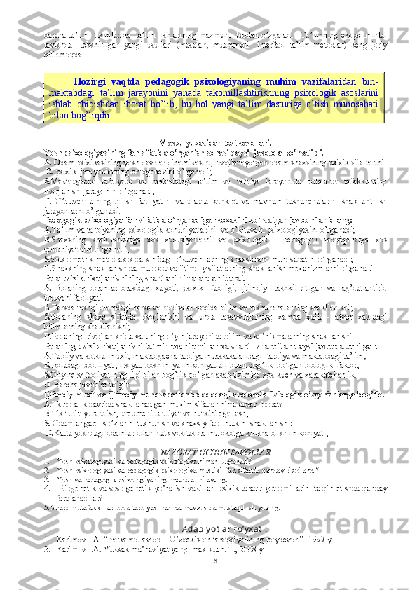 barcha ta’lim   tizimlarida   ta’lim   ishlarining mazmuni   tubdan o’zgaradi.   Ta’limning eksperimintal
ravishda     tekshirilgan   yangi   usullari   (masalan,   muammoli     interfaol   ta’lim   metodlar)   keng   joriy
qilinmoqda.
Mavzu yuzasidan test savollari.
Y o sh psixologiyasining fan sifatida o’rganish so h asi qaysi  javobda ko’rsatildi. 
A.  O dam psixikasining yosh davrlar dinamikasini, rivojlanayotgan odam shaxsining psixik sifatlarini 
 B.  psixik  jarayonlarning ontogenezini o’rganadi;
S. M aktabgacha   tarbiyada   va   maktabdagi   ta’lim   va   tarbiya   jarayonida   bolalarda   tafakkurning
rivojlanish    jarayonini o’rganadi;
D .   O’quvchilarning   bilish   faoliyatini   va   ularda   konkret   va   mavhum   tushunchalarini   shakllantirish
jarayonlarni o’rganadi. 
Pedagogik psixologiya fan sifatida o’rganadigan soxasini ko’rsatgan javobni aniqlang:
A. Ta’lim va tarbiyaning psixologik konuniyatlarini  va o’kituvchi psixologiyasini o’rganadi;
B .Shaxsning   shakllanishiga   xos   xususiyatlarni   va   psixologik   -   pedagogik   tadqiqotlarga   xos
qonuniyatlarni o’rganadi;
S. S otsiometrik metod asosida sinfdagi o’kuvchilarning shaxslararo munosabatini o’rganadi;
D. S haxsning shakllanishida mulokot va ijtimoiy sifatlarning shakllanish mexanizmlarni o’rganadi.
Bola psixik rivojlanishining shartlari nimalardan iborat.   
A.   Bolaning   odamlar   orasidagi   xayoti,   psixik     faolligi,   ijtimoiy     tashkil   etilgan   va   rag’batlantirib
turuvchi faoliyati. 
B. D arsda tashqi olamdagi narsa va hodisalar haqida bilim va tushunchalarning shakllanishi;  
S. Bolaning   shaxs   sifatida   rivojlanishi   va   unda   tasavvurlarning   xamda   xulk   -   atvor   xakidagi
bilimlarning shakllanishi;
D .Bolaning  rivojlanishida va uning o’yin jarayonida bilim va ko’nikmalarning shakllanishi 
Bolaning psixik rivojlanishi ta’minlovchi omillar va shart - sharoitlar qaysi javobda berilgan.
A .Tabiiy va sotsial muxit, maktabgacha tarbiya muassasalaridagi  tarbiya va maktabdagi ta’lim;
B. Boladagi qobiliyat , irsiyat, bosh miya imkoniyatlari bilan bog’lik  bo’lgan biologik  faktor;
S. Oliy nerv faoliyatining tipi bilan bog’lik bo’lgan asab tizimiga xos kuch va xarakatchanlik. 
D . Barcha javoblar to’g’ri.
Ijtimoiy muxit va ijtimoiy munosabatlar boladadagi anotomik fiziologik o’zgarishlarga bog’liq.
A . Ilk bolalik davrida shakllanadigan muxim sifatlar nimalardan iborat?
B .T ik turib yura olish, predmetli faoliyat va nutkini egallash;
S.  Odamlar gap - so’zlarini tushunish va shaxsiy faol nutkini shakllanishi;
 D. Katta yoshdagi odamlar bilan nutk vositasida mulokotga kirisha olish imkoniyati;
NAZORAT UCHUN SAVOLLAR
1. Yosh psixologiyasi va pedagogik psixologiya nimani urganadi?
2. Yosh psixologiyasi va pedagogik psixologiya mustikil fan sifatida qanday rivojlandi?
3. Yosh va pedagogik psixologiyaning metodlarini ayting.
4.   Biogenetik va sosiogenetik yo’nalish vakillari psixik taraqqiyot omillarini talqin etishda qanday
farqlanadilar? 
5. Sharq mutafakkirlari bola tarbiyasi haqida mavzusida mustaqil ish yozing.
A dabiy ot lar ro’y xat i:
1. Karimov  I.A.  “Barkamol avlod – O’zbekiston taraqqiyotining poydevori”. 1997 y. 
2. Karimov I.A. Yuksak ma’naviyat yengilmas kuch. T., 2008 y.
8Hozirgi   vaqtda   pedagogik   psixologiyaning   muhim   vazifalari dan   biri-
maktabdagi   ta’lim   jarayonini   yanada   takomillashtirishning   psixologik   asoslarini
ishlab   chiqishdan   iborat   bo’lib,   bu   hol   yangi   ta’lim   dasturiga   o’tish   munosabati
bilan bog’liqdir. 