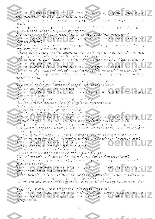 A.B unda   gap   shundaki,   kattalar   bola   uchun   obru   tariqasida   kelsa,     tengqurlari   guruxi   muxim
axamiyatga ega bo’lgan referent gurux tariqasida keladi; 
B.B unda gap shundaki, sinfda jipslashgan jamoa yuzaga kelib, kattalar esa ma’naviy xakamlik rolida
keladi;
S.B unda   gap   shundaki,   tengqurlar   guruxi   kichik   maktab   o’quvchilari   uchun   yakka   referent   gurux
bo’lib xisoblansa, kattalar bunday xususiyatga ega emas. 
D.B unda gap shundaki o’z guruxiga axamiyatli bo’lgan tasodifiy faoliyatni yuzaga kelishi 
15.S h axsning   o’smirlik     yoshiga   o’tishda   yuzaga   keladigan   asosiy   qayta   -   shakllanishi
nimalardan iborat? 
A.Mustakillikka   intilishi,   tevarak   -   atrofdagilarga   nisbatan   tankidiy   munosabatlarda   bo’lishida,
negativizm, janjallik xolatlari bo’lishidadir;
B.Bunda   gap   shundaki,   bolaning   tasavvurlari   o’z   bolaligi   xakida   emas,   balki   o’zining   katta
bo’lganligi his etishi, katta bo’lishi va o’zini katta deb xisoblashga intiladi;
S.O’ziga   karashida,   o’zini   "parvarish"   kilishida,   o’zini   bola   deb   xisoblashlarini   istamasligida,   o’z
imkoniyatlariga yuqori baxo berishidadir. 
D.Bunda gap shundaki o’z - o’ziga e’tibor berish va o’z - o’ziga yuqori baho berish 
16.O’smirlar bilan kattalar o’rtasidagi nizolarning kelib chikish sabablari nimada  aks etadi?
A. Kattalarda o’smirlarga nisbatan   bo’ladigan munosabatlar kichkina bolaga bo’lgan munosabatdek
saklanib kolishida;
B.O’smirning moddiy tomondan  kattalarga butunlay bog’lik bo’lib turishida;
S.O ta-onalarning o’smirlarni "kattalashish" darajasini ogir kechinishlaridadir; 
D.B u yoshdagi o’smirlarda o’tish davrining ogir kechishi
17.O’smirlik   yoshida   o’zaro   munosabatlarning   xususiyatlari   va   "tanglik"   davring   kechishi
nima bilan aniqlangan?
A.O’smirning ijtimoiy mavkei kattalar olamga  o’tishi bilan;
 B.  O’smir organizmida anatom - fiziologik o’zgarishlarning xarakteri bilan;
 S.  O’smirda o’kish motivlarining asta - sekin tarkib topishi bilan; 
  D. O’smirda motivatsion faoliyatning tarkib topishi.
18..O’qish faoliyati motivlari nimalardan iborat?
A.   Keng   ijtimoiy   motivlar   bilan   shaxsiy   bilish   motivlari,   muvaffakiyatga   erishish,   o’z   qadr   -
qimmatini himoya qilish bilan bog’lik bo’lgan shaxsiy motivlarning murakkab tuzilishida; 
B.Keng ijtimoiy motivlar bilan ko’shilib  ketgan shaxsiy motivlarning asosiy  o’rnini egallashidan;
S.Tengkurlarning eng kichik referent guruxi va kattalarni tushunish bilan bog’lik turli motivatsiyalar
murakkabligi birligidan iboratdir. 
D.Turli xil guruxlarda keng bir - biriga ko’shilib ketgan shaxsiy motivlarning murakkab tuzilishi. 
19.O’smirlar taraqqiyotidagi  ijtimoiy vaziyatlarning asosiy o’zgarishlari nimalardan iborat? 
A.O’smir va tengkurlari jamoasida o’z o’rnini egallashga intiladi;
  B.Tengkurlar jamoasi o’smir uchun yangi rolni bajaradi;
  S.  O’smir kupincha karshilik ko’rsatishga moyil bo’ladi.
    D.  O’smirlarda boshkalarga nisbatan o’z "men"ini yukoriga ko’yish
  20. O’smirlarda o’z - o’zini anglashning rivojlanish xususiyatlari nimalardan iborat? 
A, O’smirlar   shaxsida   egotsentrik   (ichki)   yo’nalishlar   borgan   sari   kuchayib,   o’z   -   o’zini   ko’prok
parvarish qila boradi;
V. O’smirlar   emansipatsiya   reaksiyasi   yuzaga   kelib,   tevarak   -   atrofdagilarning   fikrlarini   yukori
darajada his etish bilan qo’shilib ketadi;
S, O’smirlarda   o’zining   ichki   olamiga   bo’lgan   kizikishlar   pasayib,   o’smirlik   davri   oxirlariga   borib
uning    o’rnini    tengkurlarining referent guruxiga bo’lgan kizikishlar egallaydi. 
D. O’smirlarda   ichki   va   tashki   ta’sirlarga   berilishi   va   borgan   sari   boshkalarga   kizikishi   ortishi   bilan
belgilanadi.
21.  Ijtimoiy - psixologik  xolat bo’lgan o’spirinlik kanday  ifodalanadi.
A,B u   -o’spirinning   kattalar   jamoasining   to’lik   a’zosi   bo’lishga   tayyorligini   sub’ektiv   boshdan
kechirishi   sifatida   kattalik   hissining   vujudga   kelish   davri   bo’lib,   bu   xis   mustakillikka   intilishida
namoyon bo’ladi. 
80 