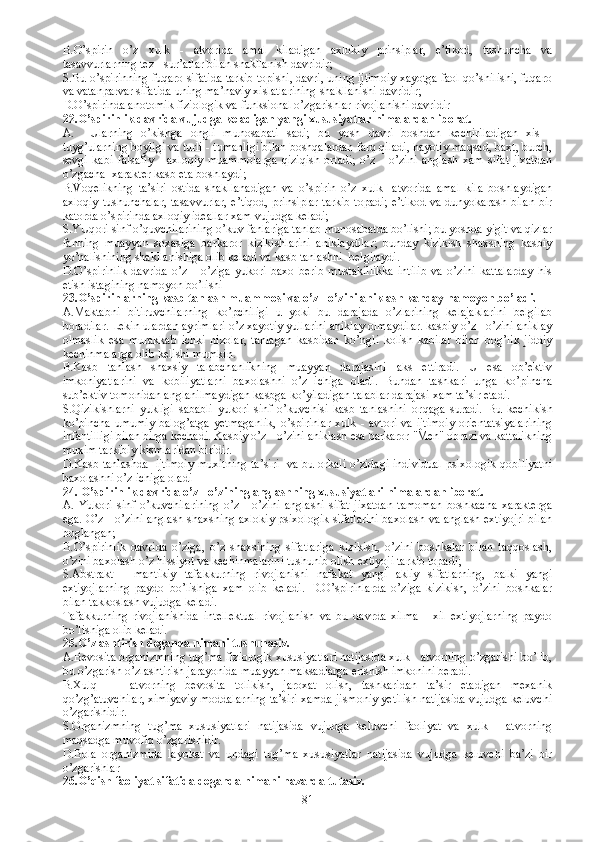 B. O’spirin   o’z   xulk   -   atvorida   amal   kiladigan   axlokiy   prinsiplar,   e’tikod,   tushuncha   va
tasavvurlarning tez - sur’atlar bilan shakllanish davridir;
S.B u o’spirinning fuqaro sifatida tarkib topishi, davri, uning ijtimoiy xayotga faol qo’shilishi, fuqaro
va vatanparvar sifatida uning ma’naviy xislatlarining shakllanishi davridir; 
D. O’spirinda anotomik fiziologik va funksional o’zgarishlar rivojlanishi davridir  
22. O’spirinlik davrida vujudga keladigan yangi xususiyatlar nimalardan iborat.
A.     U larning   o’kishga   ongli   munosabati   sadi;   bu   yosh   davri   boshdan   kechiriladigan   xis   -
tuyg’ularning boyligi va turli - tumanligi bilan boshqalardan farq qiladi, hayotiy maqsad, baxt, burch,
sevgi   kabi   falsafiy   -   axloqiy   muammolarga   qiziqish   ortadi;   o’z   -   o’zini   anglash   xam   sifat   jixatdan
o’zgacha  xarakter kasb eta boshlaydi;
B.V oqelikning   ta’siri   ostida   shakllanadigan   va   o’spirin   o’z   xulk-   atvorida   amal   kila   boshlaydigan
axloqiy tushunchalar, tasavvurlar, e’tiqod, prinsiplar tarkib topadi; e’tikod va dunyokarash bilan  bir
katorda o’spirinda axloqiy ideallar xam vujudga keladi;
S.YUq ori sinf o’quvchilarining o’kuv fanlariga tanlab munosabatda bo’lishi; bu yoshda yigit va qizlar
fanning   muayyan   soxasiga   barkaror   kizikishlarini   aniklaydilar;   bunday   kizikish   shaxsning   kasbiy
yo’nalishining shakllanishiga olib keladi va kasb tanlashni  belgilaydi. 
D. O’spirinlik   davrida   o’z   -   o’ziga   yukori   baxo   berib   mustakillikka   intilib   va   o’zini   kattalarday   his
etish istagining namoyon bo’lishi  
23.O’spirinlarning kasb tanlash muammosi va o’z - o’zini aniklash kanday namoyon bo’ladi.
A.Maktabni   bitiruvchilarning   ko’pchiligi   u   yoki   bu   darajada   o’zlarining   kelajaklarini   belgilab
boradilar. Lekin ulardan ayrimlari o’z xayotiy yullarini aniklay olmaydilar. kasbiy o’z - o’zini aniklay
olmaslik   esa   murakkab   ichki   nizolar,   tanlagan   kasbidan   ko’ngli   kolish   kabilar   bilan   bog’lik   jiddiy
kechinmalarga olib kelishi mumkin.
B.K asb   tanlash   shaxsiy   talabchanlikning   muayyan   darajasini   aks   ettiradi.   U   esa   ob’ektiv
imkoniyatlarini   va   kobiliyatlarni   baxolashni   o’z   ichiga   oladi.   Bundan   tashkari   unga   ko’pincha
sub’ektiv tomonidan anglanilmaydigan kasbga ko’yiladigan talablar darajasi xam ta’sir etadi. 
S. Qizikishlarni   yukligi   sababli   yukori   sinf   o’kuvchisi   kasb   tanlashini   or q aga   suradi.   Bu   kechikish
ko’pincha   umumiy   balog’atga   yetmaganlik,   o’spirinlar   xulk  -   avtori   va   ijtimoiy   orientatsiyalarining
infantilligi bilan birga kechadi. Kasbiy o’z - o’zini aniklash esa barkaror "Men" obrazi va kattalikning
muxim tarkibiy kismlaridan biridir. 
D.K asb tanlashda   ijtimoiy muxitning ta’siri   va bu orkali o’zidagi individual psixologik qobiliyatni
baxolashni o’z ichiga oladi
24.  O’spirinlik davrida o’z - o’zining anglashning xususiyatlari nimalardan iborat.
A.   Y ukori   sinf   o’kuvchilarining   o’z   -   o’zini   anglashi   sifat   jixatdan   tamoman   boshkacha   xarakterga
ega. O’z - o’zini anglash shaxsning axlokiy psixologik sifatlarini baxolash va anglash extiyojri bilan
boglangan;
B. O’spirinlik   davrida   o’ziga,   o’z   shaxsining   sifatlariga   kizikish,   o’zini   boshkalar   bilan   taqqoslash,
o’zini baxolash o’z  h issiyot va kechinmalarini tushunib olish extiyoji tarkib topadi;
S.A bstrakt   -   mantikiy   tafakkurning   rivojlanishi   nafakat   yangi   akliy   sifatlarning,   balki   yangi
extiyojlarning   paydo   bo’lishiga   xam   olib   keladi.   D. O’spirinlarda   o’ziga   kizikish,   o’zini   boshkalar
bilan takkoslash vujudga keladi.
T afakkurning   rivojlanishida   intellektual   rivojlanish   va   bu   davrda   xilma   -   xil   extiyojlarning   paydo
bo’lishiga olib keladi.
25.O’zlashtirish deganda nimani tushunasiz.
A.Bevosita organizmning tug’ma fiziologik xususiyatlari natijasida xulk - atvorning o’zgarishi bo’lib,
bu o’zgarish o’zlashtirish jarayonida muayyan maksadlarga erishish imkonini beradi. 
B.Xulq   -     atvorning   bevosita   tolikish,   jaroxat   olish,   tashkaridan   ta’sir   etadigan   mexanik
qo’zg’atuvchilar, ximiyaviy moddalarning ta’siri xamda jismoniy yetilish natijasida vujudga keluvchi
o’zgarishidir.  
S.Organizmning   tug’ma   xususiyatlari   natijasida   vujudga   keluvchi   faoliyat   va   xulk   -   atvorning
maqsadga muvofiq o’zgarishidir.
D.Bola   organizmida   layokat   va   undagi   tug’ma   xususiyatlar   natijasida   vujudga   keluvchi   ba’zi   bir
o’zgarishlar
26. O’qish faoliyat sifatida deganda nimani nazarda tutasiz.
81 