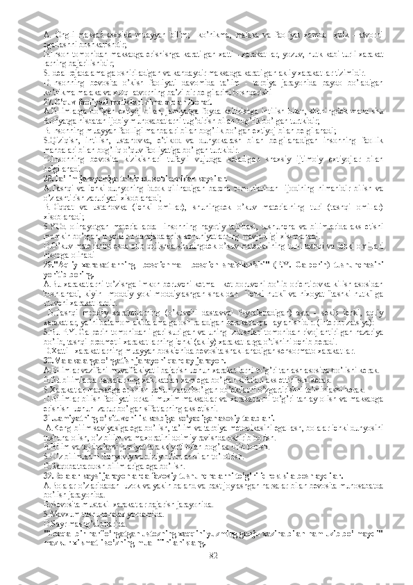 A.   O ngli   maksad   asosida   muayyan   bilim;     ko’nikma,   malaka   va   faoliyat   xamda     xulk   -   atvorni
egallashni   boshkarishdir;
B.I nson tomonidan maksadga erishishga karatilgan xatti - xarakat lar, yozuv, nutk kabi turli xarakat
larning bajarilishidir;
S.I deal rejada amalga oshiriladigan va kandaydir maksadga karatilgan akliy xarakat lar tizimidir. 
D.I nsonning   bevosita   o’kish   faoliyati   davomida   ta’lim   -   tarbiya   jarayonida   paydo   bo’ladigan
ko’nikma malaka va xulq- atvorning ba’zi bir belgilarini boshqarishi
27. O’quv faoliyati motivlari nimalardan iborat.
A.B ilimlarga  bo’lgan   extiyoj  bilan,   jamiyatga  foyda  keltirishga  intilish   bilan,  shuningdek  mana  shu
faoliyatga nisbatan ijobiy munosabatlarni tug’dirish bilan bog’lik bo’lgan turtkidir;
B.I nsonning muayyan faolligi manbalari bilan bog’lik bo’lgan extiyoj bilan belgilanadi;
S. Qiziqish,   intilish,   ustanovka,   e’tikod   va   dunyokarash   bilan   belgilanadigan   insonning   faollik
manbalari bilan bog’liq o’quv faoliyatiga bo’lgan turtkidir.
D.I nsonning   bevosita   kizikishlari   tufayli   vujudga   keladigan   shaxsiy   ijtimoiy   extiyojlar   bilan
belgilanadi
28. Ta’lim jarayoniga ta’sir etuvchi omillar kaysilar.
A.T ashqi   va   ichki   dunyoning   idrok   qilinadigan   barcha   tomonlaridan     ijodining   nimanidir   bilish   va
o’zlashtirish zaruriyati xisoblanadi;
B.D iqqat   va   ustanovka   (ichki   omillar),   shuningdek   o’kuv   materialning   turi   (tashqi   omillar)
xisoblanadi;
S. YOd   olinayotgan   materiallarda     insonning   hayotiy   tajribasi,   tushuncha   va   bilimlarida   aks   etishi
mumkin bo’lgan, u yoki bu darajada anik konuniyatlarning mavjudligi xisoblanadi.
D. O’kuv materialini esda olib qolishda shuningdek o’kuv materialining turli tashqi va ichki omillari
hisobga olinadi
29."Aqliy   xarakatlarning     bosqichma   -   bosqich   shakllanishi"   (P.Y.   Galperin)   tushunchasini
yoritib bering.
A.Bu xarakatlarni to’zishga imkon beruvchi ketma - ket boruvchi bo’lib orientirovka kilish asosidan
boshlanadi,   kiyin     moddiy   yoki   moddiylashgan   shakldan     "ichki   nutk"   va   nixoyat   "tashki   nutk"   ga
utuvchi xarakat lardir. 
  B.Tashqi   moddiy   xarakatlarning   (o’kuvchi   dastavval   foydalanadigan)   asta   -   sekin   ichki,   aqliy
xarakatlar, ya’ni batamom aklda amalga oshiraladigan harakatlarga   aylanishidir. (interiorizatsiya):
S.Bu P.Y. Galperin tomonidan ilgari surilgan va uning izdoshlari tomonidan rivojlantirilgan nazariya
bo’lib, tashqi predmetli xarakat larning ichki (akliy) xarakat larga o’tishini ochib beradi.
D.X atti - xarakatlarning muayyan boskichida bevosita shakllanadigan sensormato xarakat lar.  
30.Malakalarga o’rgatish jarayoni qanday jarayon.
A.Bilimlar vazifani muvaffakiyatli bajarish uchun xarakat larni to’g’ri tanlash asosida bo’lishi kerak.
B.Bu bilimlarda narsalarning xakikatdan xam ega bo’lgan sifatlari aks ettirilishi kerak. 
S.Xarakatlar maqsadga erishish uchun zarur bo’lgan ob’ektlarni o’zgartirishni ta’minlashi kerak.   
D.Bilimlar  bilish  faoliyati  orkali muxim maksadlar va xarakatlarni  to’g’ri tanlay olish va maksadga
erishish  uchun  zarur bo’lgan sifatlarning aks etishi.    
31. Jamiyatning o’kituvchilik kasbiga ko’yadigan asosiy talablari.
  A.K eng bilim saviyasiga ega bo’lish, ta’lim va tarbiya metodikasini egallash, bolalar ichki dunyosini
tushuna olish, o’z bilim va maxoratini doimiy ravishda oshirib borish.
B.B ilim va tajribalarni jamiyat tarakkiyoti bilan bog’lab olib borish.  
S. O’z bilimlarini dunyoviy va diniy bilimlar bilan to’ldirish. 
D.R aqobatbardosh bilimlariga ega bo’lish.  
32. Bolalar kaysi jarayonlarda fazoviy tushunchalarni to’g’ri idrok kila boshlaydilar. 
A.B olalar o’zlaridadan  uzok va yakin baland va past joylashgan narsalar bilan bevosita munosabatda
bo’lish jarayonida. 
B.B evosita mustakil xarakatlar bajarish jarayonida.
S.M avxum tushunchalar yordamida.
D.S ayr mashg’ulotlarida.
"Loaqal bir harf o’rgatgan ustozning xaqqini yuzming ganju xazina bilan ham uzib bo’lmaydi"
mazkur xikmatli so’zning muallifini aniklang.
82 